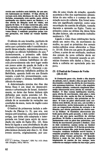 cereis um cordeiro sem defeito, de um ano,
em holocausto ao Senhor. 13 Sua oferta de
cereais será dois décimos de efa de flor de
farinha, amassada com azeite, para oferta
queimada em cheiro suave ao Senhor; e a
sua oferta de libação será de vinho, um
quarto de him. 14 E não comereis pão, nem
trigo torrado, nem espigas verdes, até aque­
le mesmodia, em que trouxerdes a oferta do
vosso Deus; é estatuto perpétuo pelas vos­
sas gerações, em todas as vossas habita­
ções.
O cálculo do ano israelita, partindo de
um começo na primavera (v. 5), de ma­
neira que oprimeiro mês é considerado a
partir dessaestação, representa uma aco­
modação ao cálculo babilónico do ano.8
Anteriormente, o primeiro mês tinha
sido contado a partir do outono. A tran­
sição para o sistema babilónico de cál­
culo provavelmente não teve lugar senão
um pouco antes da queda de Judá e de
sua captura em 587 a.C. Durante o pe­
ríodo da poderosa influência política de
Babilônia, quando Judá era um Estado
vassalo, o país foi, provavelmente, com­
pelido a aceitar o sistema babilónico do
cálculodo tempo.
A determinação precisa dos dias das
festas fixas é um sinal do desenvolvi­
mento e urbanização de Israel. Anterior­
mente, as datas das festas tinham sido
definidas sem muita precisão (cf. Êx.
23:14-17; Deut. 16), por causa da neces­
sidade de se acomodar às variações nas
condições da seara, tanto de região como
deestação.
O festival da primavera incluía a cele­
bração da Páscoa (v. 5), que era, nos
tempos pré-israelitas, uma festa pastoral
antiga, que tinha sido adaptada e inter­
pretada em Israel para servir de recor­
dação da saída do Egito (Êx. 12). Essa
festafoi ligada a uma abstinência de pão
levedadoeà preparaçãoealimentação de
pães ázimos durante sete dias (v. 6). Este
evento ocorria, originalmente, por oca­
8 Cf. S. J. DeVries, "Calendar”, IDB, Vol. A-D. (Nash­
ville: Abingdon, 1962p. 484ess.
sião de uma virada de estação, quando
acontecia o fim dos suprimentos alimen­
tícios do ano velho e o começo de uma
estaçãonova de colheita. Em Israel assu­
miu um significado especial, como uma
recordaçãodacomida de aflição, tomada
durante a opressão no Egito. Tanto no
primeiro como no sétimo dia dessa festa
depães ázimos, não se permitia trabalho
nenhum(v. 7,8).
Ligado a essas duas celebrações havia
ainda um outro rito, do movimento do
molho, no qual as primícias dos cereais
recém-colhidos eram oferecidos a Deus
(v. 10-14). Este era um gesto de gratidão
aDeus, e antes de ser realizado, nenhum
dos cereais da nova colheita devia ser
comido (v. 14). Somente quando as pri­
mícias tivessem sido dadas a Deus, po­
deria a colheita ser apreciada pelo seu
povo.
(3) OFestivaldoComeçodoVerão
(23:15-22)
15 Contareis para vós, desde o dia depois
do sábado, istoé, desde odia em que houver­
des trazido omolho da oferta de movimento,
sete semanas inteiras; 16até o dia seguinte
ao sétimo sábado, contareis cinqüenta dias;
então oferecereis nova oferta de cereais ao
Senhor. 17 Das vossas habitações trareis,
para oferta de movimento, dois pães e dois
décimos de efa; serão de flor de farinha, e
levedados se cozerão; são primícias ao Se­
nhor. 18 Com os pães oferecereis sete cor­
deiros sem defeito, de um ano, um novilho e
dois carneiros; serão holocausto ao Senhor,
com as respectivas ofertas de cereais e de
libação, por oferta queimada de cheiro sua­
ve ao Senhor. 19 Também oferecereis um
bode para oferta pelo pecado, e dois cordei­
ros de um ano para sacrifício de ofertas
pacíficas. 20 Então o sacerdote os moverá,
juntamente com os pães das primícias, por
oferta de movimento perante o Senhor, com
os dois cordeiros; santos serão ao Senhor
parausodo sacerdote. 21E fareis proclama­
ção nesse mesmo dia, pois tereis santa con­
vocação; nenhum trabalho servil fareis; é
estatuto perpétuo em todas as vossas habi­
tações pelas vossas gerações. 22 Quando
fizeres a sega da tua terra, não segarás
totalmente os cantos do teu campo, nem
colherás as espigas caídas da tua sega; para
82
 