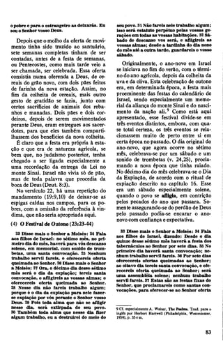 opobre e para o estrangeiro as deixarás. Eu
souoSenhorvosso Deus.
Depois que omolho da oferta de movi­
mento tinha sido trazido ao santuário,
sete semanas completas tinham de ser
contadas, antes de a festa de semanas,
ou Pentecostes, como mais tarde veio a
ser chamada, ser celebrada. Essa oferta
consistia numa oferenda a Deus, de ce­
reais do grão novo, com dois pães feitos
de farinha da nova estação. Assim, no
fim da colheita de cereais, mais outro
gesto de gratidão se fazia, junto com
certos sacrifícios de animais dos reba­
nhos e manadas. Dois pães e dois cor­
deiros, depois de serem movimentados
perante Deus, eram entregues aos sacer­
dotes, para que eles também comparti­
lhassem dos benefícios da nova colheita.
É claro que a festa era própria à esta­
ção e que era de natureza agrícola, se
bem que, no judaísmo posterior, tenha
chegado a ser ligada especialmente a
uma recordação da entrega da Lei no
monte Sinai. Israel não vivia só de pão,
mas de toda palavra que procedia da
boca deDeus(Deut. 8:3).
No versículo 22, há uma repetição do
mandamento (19:9,10) de deixar-se as
espigas caídas nos campos, para os po­
bres, com a omissão da referência à vin­
dima, que não seria apropriada aqui.
(4) O Festivalde Outono (23:23-44)
23 Disse mais o Senhor a Moisés: 24 Fala
aos filhos de Israel: no sétimo mês, no pri­
meiro diado mês, haverá para vós descanso
solene, em memorial, com sonido de trom­
betas, uma santa convocação. 25 Nenhum
trabalho servil fareis, e oferecereis oferta
queimadaao Senhor. 26Disse mais o Senhor
a Moisés: 27Ora, o décimo dia desse sétimo
mês será o dia da expiação; tereis santa
convocação, e afligireis as vossas almas; e
oferecereis oferta queimada ao Senhor.
28 Nesse dia não fareis trabalho algum;
porque é o dia da expiação para nele fazer-
se expiação por vós perante o Senhor vosso
Deus. 29 Pois toda alma que não se afligir
nesse dia, será extirpada do seu povo.
30 Também toda alma que nesse dia fizer
algum trabalho, eu a destruirei do meio do
seupovo. 31Nãofareis nele trabalho algum;
isso será estatuto perpétuo pelas vossas ge­
raçõesem todas as vossas habitações. 32Sá­
bado de descanso vos será, e afligireis as
vossas almas; desde a tardinha do dia nono
domês até a outra tarde, guardareis o vosso
sábado.
Originalmente, o ano-novo em Israel
se iniciava no fim do verão, com o térmi­
no doano agrícola, depois da colheita da
uvaeda oliva. Esta celebração de outono
era, em determinada época, a festa mais
proeminente das festas do calendário de
Israel, sendo especialmente um memo­
rial da aliança do monte Sinai e do nasci­
mento da nação ali.9 Como está aqui
apresentado, esse festival divide-se em
três eventos distintos, embora, com qua­
se total certeza, os três eventos se rela­
cionassem muito de perto entre si em
certaépoca nopassado. O dia original do
ano-novo, que agora ocorre no sétimo
mês, celebrava-se por um sábado e um
sonido de trombetas (v. 24,25), procla­
mando a nova época que tinha raiado.
Nodécimo dia do mês celebrava-se oDia
da Expiação, de acordo com o ritual de
expiação descrito no capítulo 16. Esse
era um sábado especialmente solene,
quando o povo se afligia, em contrição
pelos pecados do ano que passara. So­
menteassegurando-se doperdão de Deus
pelo passado podia-se encarar o ano-
novocomconfiançaeexpectativa.
33 Disse mais o Senhor a Moisés: 34 Fala
aos filhos de Israel, dizendo: Desde o dia
quinze desse sétimo mês haverá a festa dos
tabernáculos ao Senhor por sete dias. 35 No
primeiro dia haverá santa convocação; ne­
nhum trabalho servil fareis. 36Por sete dias
oferecereis ofertas queimadas ao Senhor;
ao oitavo dia tereis santa convocação, e ofe­
recereis oferta queimada ao Senhor; será
uma assembléia solene; nenhum trabalho
servil fareis. 37 Estas são as festas fixas do
Senhor, que proclamareis como santas con­
vocações, para oferecer-se ao Senhor oferta
9 Cl. especialmente A. Weiser, The Psalms. Trad, para o
inglês por Herbert Hartwell (Philadelphia, Westminster,
1959), p. 35ess.
83
 
