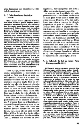 a fim de mostrar que, na realidade, o ano
todolhepertencia.
8. OCultoRegularnoSantuário
(24:1-9)
1 Disse mais o Senhor a Moisés: 2 Ordena
aõs filhos de Israel que te tragam, para o
candeeiro, azeite de oliveira, puro, batido, a
fim de manter uma lâmpada acesa conti­
nuamente. 3 Arão a conservará em ordem
perante o Senhor, continuamente, desde a
tarde até a manhã, fora do véu do testemu­
nho, na tenda da revelação; será estatuto
perpétuo pelas vossas gerações. 4 Sobre o
candelabro de ouro puro conservará em or­
dem as lâmpadas perante o Senhor conti­
nuamente. 5 Também tomarás flor de fari­
nha, e dela cozerás dozepães; cada pão será
de dois décimos de efa. 6 E pô-los-ás perante
o Senhor, em duas fileiras, seis em cada
fileira, sobre a mesa de ouro puro. 7 Sobre
cada fileira porás incenso puro, para que
seja sobre os pães como memorial, isto é,
comooferta queimadaao Senhor; 8em cada
dia de sábado, isso se porá em ordem pe­
rante o Senhor continuamente; é, a favor
dos filhos de Israel, um pacto perpétuo.
9Pertencerão ospães a Arão e a seus filhos,
que os comerão em lugar santo, por serem
coisa santíssimapara eles, das ofertas quei­
madasao Senhor, por estatuto perpétuo.
Trata-se, aqui, de dois assuntos secun­
dários, concernentes à manutenção do
santuário. Cada um deles, de uma ma­
neira peculiar, denotava a presença per­
manente de Deus com seu povo, assim
excluindo qualquer noção falsa de que
estaria com ele pelo tempo de duração
dos festivais. Conquanto os eventos prin­
cipais do culto de Israel tivessem lugar
em estações festivas fixas, havia tam­
bém uma tradição de culto, oficiado pe­
lossacerdotes, contínuae ininterrupta.
Esse culto era simbolizado por duas
particularidades da mobília do santuá­
rio. A primeira delas era a lâmpada, que
semantinha continuamente acesa peran­
te Deus (v. 2-4). Servia ela como lem­
brete da presença contínua de Deus com
Israel, para quem ele era uma luz (cf.
Núm. 6:25), e do fato de a luz ter sido a
primeira de suas obras de criação (Gên.
1:3). A primeira das dádivas de Deus
significava, por conseguinte, que toda a
vidaetoda a criação derivaram dele.
A segunda particularidade da vida
permanente do santuário era a colocação
de doze pães recém-assados sobre uma
mesa perante Deus (v. 5-9). Em outro
lugar, esses pães se chamam de pães da
proposição ou pães da Presença (Êx.
25:30; I Sam. 21:6). A origem do costu­
me de colocar tais pães no santuário era,
seguramente, pré-israelita, e remonta ao
tempo quando se pensava que o próprio
Deus carecia de semelhante alimentação.
Tal idéia era firmemente rejeitada em
Israel, cujo conceito espiritual de Deus
não podia tolerá-la, e era explicitamente
determinado que esses pães haviam de
sercomidos pelos sacerdotes(v. 9). A sua
exposição no santuário era um marco da
aliançaperpétua que ligava Israel a Deus
(v. 8). Era, especialmente, um símbolo
do dom divino da alimentação a Israel.
9. A Validade da Lei de Israel Para
Estrangeiros(24:10-23)
10 Naquele tempo apareceu no meio dos
filhos de Israel o filho duma mulher israeli­
ta, oqualera filhode um egípcio; e ofilho da
israelita e um homem israelita pelejaram
no arraial; 11 e o filho da mulher israelita
blasfemou o Nome, e praguejou; pelo que o
trouxeram a Moisés. Ora, o nome de sua
mãe era Selomite, filha de Dibri, da tribo de
Dã. 12 Puseram-no, pois, em detenção, até
que se lhes fizesse declaração pela boca do
Senhor. 13 Então disse o Senhor a Moisés:
14 Tira para fora do arraial o que tem
blasfemado; todos os que o ouviram porão
as mãos sobre a cabeça dele, e toda a con­
gregação o apedrejará. 15E dirás aos filhos
de Israel: Todo homem que amaldiçoar o
seu Deus, levará sobre si o seu pecado.
16 E aquele que blasfemar o nome do Se­
nhor, certamente será morto; toda a con­
gregação certamente o apedrejará. Tanto o
estrangeiro como onatural, queblasfemar o
nome do Senhor, será morto. 17Quem matar
a alguém, certamente será morto; 18 e
quem matar um animal, fará restituição por
ele, vida por vida. 19 Se alguém desfigurar
oseu próximo, como ele fez, assim lhe será
feito: 20 quebradura por quebradura, olho
por olho, dente por dente; como ele tiver
85
 