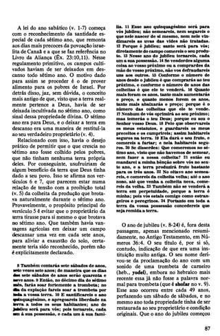 A lei do ano sabático (v. 1-7) começa
com o reconhecimento da santidade es­
pecial de cada sétimo ano, que remonta
aos dias maisprecoces da povoaçãoisrae­
lita deCanaã e a que se faz referência no
Livro da Aliança (Êx. 23:10,11). Nesse
regulamento primitivo, os campos culti­
vados haviam de ser deixados em des­
canso todo sétimo ano. O motivo dado
para assim se proceder é o de prover
alimento para os pobres de Israel. Por
detrás disso, jaz, sem dúvida, o conceito
mais antigo de que, vistoque a terra real­
mente pertence a Deus, havia de ser
deixadaincultivada no sétimo ano, como
sinal dessa propriedade divina. O sétimo
ano era para Deus, e o deixar a terra em
descanso era uma maneira de restituí-la
ao seuverdadeiroproprietário(v. 4).
Relacionado com isso, havia o desejo
prático de permitir que o que crescia no
sétimo ano fosse colhido pelos pobres,
que não tinham nenhuma terra própria
deles. Por conseguinte, usufruiriam de
algum benefício da terra que Deus tinha
dado a seu povo. Isso se afirma nos ver­
sículos 6 e 7, que parecem estar numa
relação de tensão com a proibição total
(v. 5) da colheita da produção que brota­
va naturalmente durante o sétimo ano.
Provavelmente, o propósito principal do
versículo 5 é evitar que o proprietário da
terra tirassepara simesmo o que brotava
no sétimo ano. Que também havia van­
tagens agrícolas em deixar um campo
descansar uma vez em cada sete anos,
para aliviar a exaustão do solo, certa­
mente teria sido reconhecido, porém não
éexplicitamente declarado.
8 Também contarás sete sábados de anos,
metevezes sete anos; de maneira que os dias
das sete sábados de anos serão quarenta e
■oveanos. 9 Então, no décimo dia do sétimo
mês, farás soar fortemente a trombeta; no
Aa da expiação fareis soar a trombeta por
M > a vossa terra. 10 E santificareis o ano
quinquagésimo, e apregoareis liberdade na
terra a todos os seus habitantes; ano de
JaÉMleu será para vós; pois tomareis, cada
T i à sua possessão, e cada um à sua famí­
lia. 11 Esse ano quinquagésimo será para
vós jubileu; não semeareis, nem segareis o
que nele nascer de si mesmo, nem nele vin­
dimareis as uvas das vides não tratadas.
12 Porque é jubileu; santo será para vós;
diretamente docampocomereisoseu produ­
to. 13 Nesse ano do jubileu tomareis, cada
um a sua possessão. 14Sevenderdes alguma
coisa ao vosso próximo ou a comprardes da
mão dovosso próximo, não vos defraudareis
uns aos outros. 15 Conforme o número de
anosdesde ojubileu é que comprarás ao teu
próximo, e conforme o número de anos das
colheitas é que ele te venderá. 16 Quanto
mais foram os anos, tanto mais aumentarás
o preço, e quanto menos forem os anos,
tanto mais abaixarás o preço; porque é o
número das colheitas que ele te vende.
17Nenhum de vós oprimirá ao seu próximo;
mas temerás o teu Deus; porque eu sou o
Senhor vosso Deus. 18 Pelo que observareis
os meus estatutos, e guardareis os meus
preceitos e os cumprireis; assim habitareis
seguros na terra. 19 Ela dará o seu fruto, e
comereis a fartar; e nela habitareis segu­
ros. 20 Se disserdes: Que comeremos no sé­
timo ano, visto que não havemos de semear,
nem fazer a nossa colheita? 21 então eu
mandarei a minha bênção sobre vós no sex­
to ano, e a terra produzirá fruto bastante
para os três anos. 22 No oitavo ano semea­
reis, e comereis da colheita velha; até o ano
nono, até que venha a colheita nova, come­
reis da velha. 23 Também não se venderá a
terra em perpetuidade, porque a terra é
minha,; pois vós estais comigo como estran­
geiros e peregrinos. 24 Portanto em toda a
terra da vossa possessão concedereis que
seja remida a terra.
O ano dejubileu (v. 8-24) é, fora desta
passagem, apenas mencionado resumi­
damente, no AntigoTestamento, em Nú­
meros 36:4. O seu título é, por si só,
contudo, indicação de que era uma ins­
tituição muito antiga. O seu nome deri­
vou-se da proclamação do ano com um
sonido de uma trombeta de carneiro
(heb., yodel), embora no hebraico mais
recente essa já não fosse a palavra nor­
malpara trombeta(que é shofar no v. 9).
Esse ano ocorreu entre cada 49 anos,
perfazendo um sábado de sábados, e no
mesmo ano todapropriedade tinha de ser
restaurada ao seuproprietário econdição
originais. Que o ano do jubileu começou
87
 