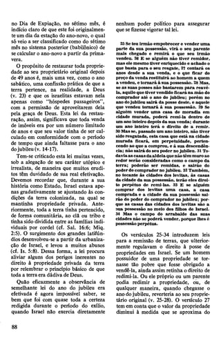 no Dia de Expiação, no sétimo mês, é
indício claro de que este foi originalmen­
teum dia da estação do ano-novo, o qual
só veio a ser classificado como do sétimo
mês no sistema posterior (babilónico) de
secalcular o ano-novo a partir da prima­
vera.
O propósito de restaurar toda proprie­
dade ao seu proprietário original depois
de 49 anos é, mais uma vez, como o ano
sabático, uma confissão prática de que a
terra pertence, na realidade, a Deus
(v. 23) e que os israelitas estavam nela
apenas como “hóspedes passageiros”,
com a permissão de aproveitarem dela
pela graça de Deus. Esta lei da restau­
ração, assim, significava que toda venda
de imóveis era por um número limitado
de anos e que seu valor tinha de ser cal­
culado em conformidade com o período
de tempo que ainda faltasse para o ano
dojubileu(v. 14-17).
Tem-se criticado esta lei muitas vezes,
sob a alegação de seu caráter utópico e
irrealista, de maneira que muitos erudi­
tos têm duvidado de sua real efetivação.
Devemos recordar que, durante a sua
história como Estado, Israel estava ape­
nas gradativamente se ajustando às con­
dições da terra colonizada, na qual se
mantinha propriedade privada. Ante­
riormente, toda a terra tinha pertencido,
de forma comunitária, ao clã ou tribo e
tinha sido dividida entre as famílias indi­
viduais por cordel (cf. Sal. 16:6; Miq.
2:5). O surgimento dos grandes latifún­
diosdesenvolveu-se a partir da urbaniza­
ção de Israel, e levou a muitos abusos
(cf. Is. 5:8). Dessa forma, a lei procura
aliviar alguns dos perigos inerentes no
direito à propriedade privada da terra
por relembrar o princípio básico de que
toda a terra era dádiva deDeus.
Quão eficazmente a observância de
semelhante lei do ano do jubileu era
efetivada é agora impossível saber, se
bem que foi com quase toda a certeza
redigida durante o período do exílio,
quando Israel não exercia diretamente
nenhum poder político para assegurar
que sefizessevigorar tallei.
25Seteu irmão empobrecer e vender uma
parte da sua possessão, virá o seu parente
mais chegado e remirá o que seu irmão
vendeu. 26 E se alguém não tiver remidor,
mas ele mesmo tiver enriquecido e achado o
que basta para o seu resgate, 27 contará os
anos desde a sua venda, e o que ficar do
preço da vendarestituirá ao homem a quem
a vendeu, etomará à sua possessão. 28Mas,
se as suas posses não bastarem para reavê-
la, aquilo que tivervendido ficará na mão do
comprador até o ano do jubileu; porém no
ano dojubileu sairá da posse deste, e aquele
que vendeu tomará à sua possessão. 29 Se
alguém vender uma casa de moradia em
cidade murada, poderá remi-la dentro de
um ano inteiro depoisda sua venda; durante
um ano inteiro terá o direito de a remir.
30Masse, passado um ano inteiro, não tiver
sidoresgatada, esta casa que está na cidade
murada ficará, em perpetuidade, perten­
cendo ao que a comprou, e à sua descendên­
cia; não sairá do seu poder no jubileu. 31To­
daviaas casasdaaldeiaquenãotêm muro ao
redor serão consideradas como o campo da
terra; poderão ser remidas, e sairão do
poderdocomprador no jubileu. 32Também,
no tocante às cidades dos levitas, às casas
da cidade da sua possessão, terão eles direi­
to perpétuo de remi-las. 33 E se alguém
comprar dos levitas uma casa, a casa
comprada e a cidade da sua possessão sai­
rão do poder do comprador no jubileu; por­
que as casas das cidades dos levitas são a
sua possessão no meio dos filhos de Israel.
34 Mas o campo do arrabalde das suas
cidades não se poderá vender, porque lhes é
possessão perpétua.
Os versículos 25-34 introduzem leis
para a remissão de terras, que ulterior­
mente regulavam o direito à posse de
propriedades em Israel. Se um homem
possuidor de uma propriedade se tor­
nasse tão pobre que fosse obrigado a
vendê-la, ainda assim retinha odireito de
redimi-la. Ou ele próprio ou um parente
podia redimir a propriedade, ou, de
qualquer maneira, quando chegasse o
ano dojubileu, reverteria ao seu proprie­
tário original (v. 25-28). O versículo 27
tem em conta que o valor da propriedade
diminui à medida que se aproxima do
88
 