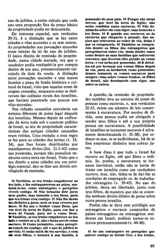ano dojubileu, e assim calcula que cada
ano uma proporção fixa do preço básico
da propriedade podia ser descontada.
De interesse especial, nos versículos
29-31, é a distinção que se faz entre
cidades e vilas muradas e as sem muros.
As propriedades nas povoações muradas
eram isentas da lei do ano do jubileu.
O único direito de remissão de proprie­
dade, numa cidade murada, era que o
vendedor podia readquiri-la por compra
dentro de um ano, presumivelmente cal­
culado da data da venda. A distinção
entre povoações muradas e sem muros
ilumina o pano de fundo histórico e cul­
tural de Israel, visto que aquelas eram de
origem cananéia, enquanto estas se deri­
vavam das colônias rurais dos israelitas,
que haviam penetrado aos poucos nas
vilasmuradas.
Nas cidades cananéias prevalecia um
sistema diferente de posse legal daquele
dos israelitas. Mesmo depois da unifica­
ção da terra toda sob o controle político
de Israel, as leis de propriedade caracte­
rísticas das antigas cidades cananéias
eram retidas. Uma exceção a essa regra
se fez para as cidades dos levitas (v. 32,
34), que lhes foram distribuídas por
mandamento divino (Jos. 21:1-42) como
sua possessão, porque não possuíam ne­
nhuma outra terra em Israel. Visto que o
seu direito a estas cidades era um privi­
légioespecial, deu-se-lhes um direito pri­
vilegiado de remissão.
35 Também, se teu irmão empobrecer ao
teu lado, e lhe enfraquecerem as mãos, sus-
tentá-lo-ás; como estrangeiro e peregrino
viverá contigo. 36 Não tomarás dele juros
nem ganho, mas temerás o teu Deus, para
qae teuirmão viva contigo. 37Não lhe darás
teu dinheiro a juros, nem os teus víveres por
lucro. 38 Eu sou o Senhor vosso Deus, que
vos tirei da terra do Egito, para vos dar a
terra de Canaã, para ser o vosso Deus.
39 Também, se teu irmão empobrecer ao teu
ladoe vender-se a ti, não ofarás servir como
escravo. 40 Como jornaleiro, como peregri-
■oestará ele contigo; até o ano do jubileu te
Mrvirá; 41então sairá do teu serviço, e com
d r seus filhos, e tornará à sua família, à
possessão de seus pais. 42 Porque são meus
servos, que tirei da terra do Egito; não
serão vendidos como escravos. 43 Não do­
minarás sobre ele com rigor, mas temerás o
teu Deus. 44 E quanto aos escravos ou às
escravas que chegares a possuir, das na­
ções que estiverem ao redor de vós, delas é
que os comprareis. 45 Também os compra­
reis dentre os filhos dos estrangeiros que
peregrinarem entre vós, tanto dentre esses
como dentre as suas famílias que estiverem
convosco, que tiverem eles gerado na vossa
terra; e vos serão por possessão. 46E deixá-
los-eis por herança aos vossos filhos depois
de vós, para os herdarem como possessão;
desses tomareis os vossos escravos para
sempre; mas sobre vossos irmãos, os filhos
de Israel, não dominareis com rigor, uns
sobre osoutros.
A questão da remissão de proprieda­
des também leva ao assunto da posse de
pessoas como escravas, e, nos versículos
35-55, existe um número de leis concer­
nentes à escravatura. Por motivo de dí­
vida, uma pessoa podia ser obrigada a
vender seus filhos e até a sua própria
pessoa em escravatura. A possibilidade
deisraelitas setornarem escravos é ativa­
mente desestimulada (v. 35-38), por or­
denar-se que, seseendividarem, há de se
lhes emprestar dinheiro sem cobrar ju­
ros.
A base disso é que todo o Israel foi
escravo no Egito, até que Deus o redi­
miu. Se, porém, a escravatura se tor­
nasse inevitável, então não se havia de
tratar um israelita como um verdadeiro
escravo, mas, sim, tinha-se de dar-lhe as
condições de empregado ou de trabalha­
dor estrangeiro (v. 39-43). No ano do
jubileu, devia ser libertado, junto com
seus filhos, de maneira que não se conce­
dia nenhum direitoúltimo de posse sobre
outra pessoa israelita.
Porém não se dava esse privilégio aos
estrangeiros e escravos comprados de
países estrangeiros ou estrangeiros resi­
dentes em Israel; podiam tomar-se es­
cravos permanentemente (v. 44-46).
47 Se um estrangeiro ou peregrino que
estiver contigo se tornar rico, e teu irmão,
89
 