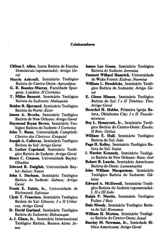 Colaboradores
CliftonJ. Allen, Junta Batista de Escolas
Dominicais (aposentado): Artigo Ge­
ral
Morris Ashcraft, Seminário Teológico
Batista do Centro-Oeste: Apocalipse
G. R. Beasley-Murray, Faculdade Spur­
geon, Londres: II Coríntios
T. Milles Bennett, Seminário Teológico
Batista do Sudoeste: Malaquias
ReidarB. Bjornard, Seminário Teológico
Batista do Norte: Ester
James A. Brooks, Seminário Teológico
Batista de NewOrleans:Artigo Geral
Raymond Bryan Brown, Seminário Teo­
lógico Batista do Sudeste:I Coríntios
John T. Bunn, Universidade Campbell:
Cântico dos Cânticos; Ezequiel
JosephA. Callaway, SeminárioTeológico
Batista do Sul:Artigo Geral
E. Luther Copeland, Seminário Teoló­
gico Batista do Sudeste: Artigo Geral
Bruce C. Cresson, Universidade Baylor:
Obadias
Edward R. Dalglish, Universidade Bay­
lor:Juizes; Naum
John I. Durham, Seminário Teológico
Batista do Sudeste: Salmos; Artigo
Geral
Frank E. Eakin, Jr., Universidade de
Richmond: Sofonias
Clyde T. Francisco, Seminário Teológico
Batista do Sul: Gênesis; I e I I Crôni­
cas; Artigo Geral
D. David Garland, Seminário Teológico
Batista do Sudoeste: Habacuque
A.J. Glaze, Jr., Seminário Internacional
Teológico Batista, Buenos Aires: Jo­
nas
James Leo Green, Seminário Teológico
Batista do Sudeste:Jeremias
Emmett Willard Hamrick, Universidade
de Wake Forest: Esdras; Neemias
William L. Hendricks, Seminário Teoló­
gico Batista do Sudoeste: Artigo Ge­
ral
E. Glenn Hinson, Seminário Teológico
Batista do Sul: I e I I Timóteo; Tito;
Artigo Geral
Herschel H. Hobbs, Primeira Igreja Ba­
tista, Oklahoma City: I e I I Tessalo-
nicenses
RoyL. Honeycutt, Jr., Seminário Teoló­
gico Batista do Centro-Oeste: Êxodo;
I I Reis; Oséias
William E. Hull, Seminário Teológico
Batista do Sul:João
PageH. Kelley, Seminário Teológico Ba­
tista do Sul:Isaías
J. Hardee Kennedy, Seminário Teológi­
coBatista de NewOrleans: Rute; Joel
Robert B. Laurin, Seminário Americano
Batista do Oeste:Lamentações
John William Macgorman, Seminário
Teológico Batista do Sudoeste: Gá-
latas
Edward A. McDowell, Seminário Teoló­
gicoBatista do Sudeste (aposentado):
I, I I eIII João
Ralph P. Martin, Seminário Teológico
Fuller: I Reis
Dale Moody, Seminário Teológico Batis­
ta do Sul: Romanos
William H. Morton, Seminário Teológi­
co Batista do Centro-Oeste:Josué
Barclay M. Newman, Jr., Sociedade Bí­
blicaAmericana:Artigo Geral
 