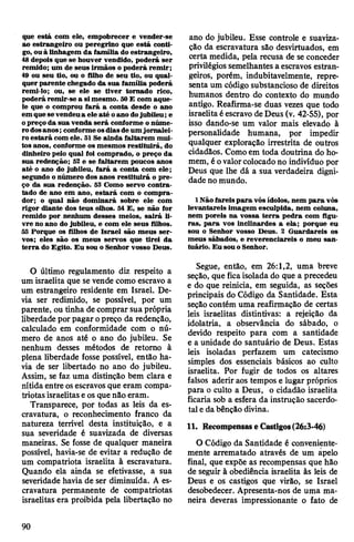 que está com ele, empobrecer e vender-se
ao estrangeiro ou peregrino que está conti­
go, ouà linhagem da família do estrangeiro,
48 depois que se houver vendido, poderá ser
remido; um de seus irmãos o poderá remir;
49 ou seu tio, ou o filho de seu tio, ou qual­
quer parente chegado da sua família poderá
remi-lo; ou, se ele se tiver tomado rico,
poderá remir-se a simesmo. 50E com aque­
le que o comprou fará a conta desde o ano
em quesevendeua ele até oano dojubileu; e
opreço da sua venda será conforme o núme­
rodosanos;conformeosdiasdeum jornalei­
ro estará com ele. 51 Se ainda faltarem mui­
tosanos, conforme os mesmos restituirá, do
dinheiro pelo qual foi comprado, o preço da
sua redenção; 52 e se faltarem poucos anos
até o ano do jubileu, fará a conta com ele;
segundo onúmero dos anos restituirá o pre­
ço da sua redenção. 53 Como servo contra­
tado de ano em ano, estará com o compra­
dor; o qual não dominará sobre ele com
rigor diante dos teus olhos. 54 E, se não for
remido por nenhum desses meios, sairá li­
vre no ano do jubileu, e com ele seus filhos.
55 Porque os filhos de Israel são meus ser­
vos; eles são os meus servos que tirei da
terra do Egito. Eu sou o Senhor vosso Deus.
O último regulamento diz respeito a
um israelita que se vende como escravo a
um estrangeiro residente em Israel. De­
via ser redimido, se possível, por um
parente, ou tinha de comprar sua própria
liberdade por pagar opreço da redenção,
calculado em conformidade com o nú­
mero de anos até o ano do jubileu. Se
nenhum desses métodos de retorno à
plena liberdade fosse possível, então ha­
via de ser libertado no ano do jubileu.
Assim, se faz uma distinção bem clara e
nítida entre osescravos que eram compa­
triotasisraelitase os que não eram.
Transparece, por todas as leis da es­
cravatura, o reconhecimento franco da
natureza terrível desta instituição, e a
sua severidade é suavizada de diversas
maneiras. Se fosse de qualquer maneira
possível, havia-se de evitar a redução de
um compatriota israelita à escravatura.
Quando ela ainda se efetivasse, a sua
severidade havia de ser diminuída. A es­
cravatura permanente de compatriotas
israelitas era proibida pela libertação no
ano do jubileu. Esse controle e suaviza-
ção da escravatura são desvirtuados, em
certa medida, pela recusa de se conceder
privilégios semelhantes a escravos estran­
geiros, porém, indubitavelmente, repre­
senta um código substancioso de direitos
humanos dentro do contexto do mundo
antigo. Reafirma-se duas vezes que todo
israelitaéescravo deDeus (v. 42-55), por
isso dando-se um valor mais elevado à
personalidade humana, por impedir
qualquer exploração irrestrita de outros
cidadãos. Comoem toda doutrina do ho­
mem, éovalorcolocadono indivíduo por
Deus que lhe dá a sua verdadeira digni­
dade no mundo.
1 Nãofareispara vósídolos, nem para vós
levantareis imagem esculpida, nem coluna,
nem poreis na vossa terra pedra com figu­
ras, para vos inclinardes a ela; porque eu
sou o Senhor vosso Deus. 2 Guardareis os
meus sábados, e reverenciareis o meu san­
tuário. Eu souoSenhor.
Segue, então, em 26:1,2, uma breve
seção, que ficaisolada do que a precedeu
e do que reinicia, em seguida, as seções
principais do Código da Santidade. Esta
seção contém uma reafirmação de certas
leis israelitas distintivas: a rejeição da
idolatria, a observância do sábado, o
devido respeito para com a santidade
e a unidade do santuário de Deus. Estas
leis isoladas perfazem um catecismo
simples dos essenciais básicos ao culto
israelita. Por fugir de todos os altares
falsos aderir aos tempos e lugar próprios
para o culto a Deus, o cidadão israelita
ficaria sob a esfera da instrução sacerdo­
tal e dabênção divina.
11. Recompensase Castigos(26:3-46)
O Código da Santidade é conveniente­
mente arrematado através de um apelo
final, que expõe as recompensas que hão
de seguir à obediência israelita às leis de
Deus e os castigos que virão, se Israel
desobedecer. Apresenta-nos de uma ma­
neira deveras impressionante o fato de
90
 