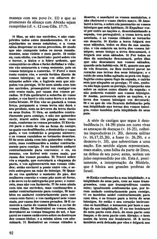 maneça com seu povo (v. 11) e que as
promessas da aliança com Abraão sejam
cumpridas (cf. v. 12comGên. 17:7).
14 Mas, se não me ouvirdes, e não cum­
prirdes todos estes mandamentos, 15 e se
rejeitardes os meus estatutos, e a vossa
alma desprezar os meus preceitos, de modo
que não cumprais todos os meus manda­
mentos, mas violeis o meu pacto. 16 então
eu, com efeito, vos fareiisto: porei sobre vós
o terror, a tísica e a febre ardente, que
consumirão os olhos e farão definhara vida;
em vão semeareis a vossa semente, pois os
vossos inimigos a comerão. 17 Porei o meu
rosto contra vós, e sereis feridos diante de
vossos inimigos; os que vos odiarem do­
minarão sobre vós, e fugireis sem que nin­
guém vos persiga. 18Se nem ainda com isto
me ouvirdes, prosseguirei em castigar-vos
sete vezes mais, por causa dos vossos pe­
cados. 19Pois quebrarei a soberba do vosso
poder, e vos farei o céu como ferro e a terra
comobronze. 20 Em vão se gastará a vossa
força, porquanto a vossa terra não dará o
seu produto, nem as árvores da terra darão
os seus frutos. 21 Ora, se andardes contra­
riamente para comigo, e não me quiserdes
ouvir, trarei sobre vós pragas sete vezes
mais, conforme osvossospecados. 22Envia­
rei para o meio de vós as feras do campo,
asquaisvosdesfilharão, edestruirão ovosso
gado, e vos reduzirão a pequeno número;
e os vossos caminhos se tornarão desertos.
23 Se nem ainda com isto quiserdes voltar a
mim, mas continuardes a andar contraria­
mente para comigo. 24 eu também andarei
contrariamente para convosco; e eu, eu
mesmo, vos ferirei sete vezes mais, por
causa dos vossos pecados. 25 Trarei sobre
vós a espada, que executará a vingança do
pacto, e vos aglomerareis nas vossas cida­
des; então enviarei a peste entre vós, e se­
reis entregues na mão do inimigo. 26 Quan­
do eu vos quebrar o sustento do pão, dez
mulheres cozerão o vosso pão num só forno,
e de novovo-loentregarão porpeso; e come­
reis, mas não vos ifartareis. 27 Se nem ainda
com isto me ouvirdes, mas continuardes a
andar contrariamente para comigo, 28 tam­
bém eu andarei contrariamente para con­
vosco com furor; e vos castigarei sete vezes
mais, por causa dosvossospecados. 29E co­
mereis a carne de vossos filhos e a carne de
vossas filhas. 30 Destruirei os vossos altos,
derrubarei as vossas imagens do sol, e lan­
çarei osvossos cadáveres sobre osdestroços
dos vossos ídolos; e a minha alma vos abo­
minará. 31 Reduzirei as vossas cidades a
deserto, e assolarei os vossos santuários, e
não cheirarei ovosso cheiro suave. 32 Asso­
larei a terra, e sobre ela pasmarão os vossos
inimigos que nela habitam. 33Espalhar-vos-
ei por entre as nações e, desembainhando a
espada, vos perseguirei; a vossa terra será
assolada, e as vossas cidades se tornarão
em deserto. 34 Então a terra folgará nos
seus sábados, todos os dias da sua assola­
ção, e vós estareis na terra dos vossos ini­
migos; nesse tempo a terra descansará, e
folgará nos seus sábados. 35 Por todos os
dias da assolação descansará, pelos dias
que não descansou nos vossos sábados,
quando nela habitáveis. 36E, quanto aos que
de vós ficarem, eu lhes meterei pavor no
coração nas terras dos seus inimigos; e o
ruído de uma folhaagitada osporá em fuga;
fugirão comoquem foge da espada, e cairão
sem que ninguém os persiga; 37 sim, embo­
ra não haja quem ospersiga, tropeçarão uns
sobre os outros como diante da espada; e
não podereis resistir aos vossos inimigos.
38 Assim, perecereis entre as nações, e a
terra dos vossos inimigos vos devorará;
39 e os que de vós ficarem definharão pela
sua iniqüidade nas terras dos vossos inimi­
gos, como também pela iniqüidade de seus
pais.
A série de castigos que segue à deso­
bediência (v. 14-39) pinta em cores vivas
as ameaças de doenças (v. 16-25), colhei­
tas improdutivas (v. 20), derrota militar
(v. 16,17,25,26), a fome (v. 26,29), e o
desterro (v. 33), que sobreviriam a uma
nação. Em sentido algum representam,
essesmales, uma falha da parte de Deus,
na defesa de seu povo; antes, seriam um
juízo empreendido por ele. Esta é, preci­
samente, a interpretação da História,
que é básica aos grandes profetas de
Israel.
40 Então confessarãoa sua iniqüidade, e a
iniqüidade de seus pais, com as suas trans­
gressões, com que transgrediram contra
mim; igualmente confessarão que, por te­
rem andado contrariamente para comigo,
41 eu também andei contrariamente para
com eles, e os trouxe para a terra de seus
inimigos. Se então o seu coração incircun-
ciso se humilhar, e tomarem por bem o cas­
tigo da sua iniqüidade, 42 eu me lembrarei
do meu pacto com Jacó, do meu pacto com
Isaque, e do meu pacto com Abraão; e bem
assim da terra me lembrarei. 43 A terra
também será deixada por eles e folgará nos
92
 
