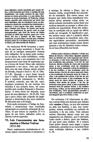 seus sábados, sendo assolada por causa de­
les; e elestomarão por bem o castigo da sua
iniqüidade, em razão mesmo de que rejei­
taram os meus preceitos e a sua alma des­
prezou os meus estatutos. 44Todavia, ainda
assim, quando eles estiverem na terra dos
seus inimigos, não os rejeitarei nem qs abo­
minarei a ponto de consumi-los totalmente e
quebrar o meu pacto com eles; porque eu
sou o Senhor seu Deus. 45 Antes, por amor
deles me lembrarei do pacto com os seus
antepassados, que tirei da terra do Egito
perante os olhos das nações, para ser o seu
Deus. Eu sou o Senhor. 46 São esses os
estatutos, os preceitos e as leis que o Senhor
firmou entre si e os filhos de Israel, no mon­
te Sinai, porintermédio de Moisés.
Os versículos 40-46 levantam a ques­
tão do que possa acontecer a Israel de­
pois de os castigos ameaçados tiverem
sido infligidos. Se se datar estes versícu­
los na época do exílio babilónico, então
pode-se ver que o seu propósito era o de
proporcionar uma base de esperança pa­
ra o futuro de Israel. Deus não rejeitaria
totalmente o seu povo, visto que tinha
feito com ele uma aliança eterna através
deAbraão, Isaque e Jacó (v. 42; cf. Gên.
17:7,8). Quando o povo fosse levado
para o exílio, Deus se lembraria dele e
não o rejeitaria totalmente (v. 44,45).
Ê notável, contudo, que não há, aqui,
qualquer promessa de um retorno dos
exilados à sua própria terra, tal como
predito pelo profeta Ezequiel e Deutero-
Isaías. A terra devia ser deixada, para
gozar deseussábados (v. 34,35,43), visto
que o povo tinha sido culpado de negli­
genciar a observância dos anos sabáticos
de descanso que a leiexigia.
Esta seção arremata o Código da San­
tidade e proporciona uma conclusão
apropriada ao conteúdo principal de Le-
vítico. O que temos no capítulo 27 é à
guisa de um breve apêndice sobre as
ofertasvotivas sagradas.
VI. Leis Concernentes aos Jura­
mentose OfertasVotivas
(27:1-34)
Neste suplemento estabelecem-se di­
versas regras concernentes à promessa e
à entrega de ofertas a Deus, que se
tomam, então, propriedade dos sacerdo­
tes do santuário. Em certos casos, um
homem que tinha feito semelhante pro­
messa talvez quisesse voltar atrás, ou
talvez achasse necessário assim fazer por
motivos pessoais ou porque a oferta pro­
metida era inaceitável. Estas leis estipu­
lam as condições sob as quais tal oferta
podia ser revogada. É significativo que,
em muitos casos, não é a própria oferta
que se entregava ao sacerdote, mas, sim,
um equivalente pecuniário, mostrando
que esse suplemento surgiu numa época
quando ouso do dinheiro estava toman-
do-sebem difundido em Israel.
1 Disse mais oSenhora Moisés: 2Fala aos
filhos de Israel, e dize-lhes: Quando alguém
fizer ao Senhor um voto especial que envol­
ve pessoas, o voto será cumprido segundo a
tua avaliação das pessoas. 3 Se ftor de um
homem, desde a idade de vinte até sessenta
anos, a tua avaliação será de cinqüenta
siclos deprata, segundo osiclo do santuário.
4 Se for mulher, a tua avaliação será de
trinta siclos. 5Sefor de cinco anos até vinte,
a tua avaliação do homem será de vinte si­
clos, e da mulher dez siclos. 6 Se for de um
mês até cinco anos, a tua avaliação do ho­
mem será de cinco siclos de prata, e da
mulher três siclos de prata. 7 Se for de
sessenta anos para cima, a tua avaliação do
homem será de quinze siclos, e da mulher
dezsiclos. 8Mas, se for mais pobre do que a
tua avaliação, será apresentado perante o
sacerdote, que o avaliará conforme as pos­
ses daquele que tiverfeitoovoto.
Os versículos 1-8 relacionam as ofer­
tas a seremfeitas por pessoas que tinham
sido votadas a Deus, ou por elas mesmas
ou pela sua família, e que, por conse­
guinte, teriam auxiliado no cuidado do
santuário e de seu culto. Tais pessoas
seriam liberadas desses votos por um
pagamento em dinheiro, que é calculado
como sendo o dobro, para um homem,
do que para uma mulher. Se a pessoa
fosse pobre demais para pagar o preço
estipulado, permitia-se ao sacerdote fixar
uma avaliação inferior, a seu critério
(v. 8).
93
 