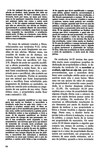 9 Se for animal dos que se oferecem em
oferta ao Senhor, tudo quanto der dele ao
Senhor será santo. 10Não o mudará, nem o
trocará, bom por mau, ou mau por bom;
mas se de qualquer maneira trocar animal
por animal, tanto um como o outro será
santo. 11 Se for algum animal imundo, dos
que não se oferecem em oferta ao Senhor,
apresentará o animal diante do sacerdote;
13e osacerdote o avaliará, seja bom ou seja
mau; segundo tu, sacerdote, o avaliares,
assim será. 13Mas, se ohomem, com efeito,
quiser reml-lo, acrescentará a quinta parte
sobre a tua avaliação.
Os casos de animais votados a Deus,
relacionados nos versículos 9-13, certa­
mente eram os mais freqüentes em oca­
siões de tais ofertas. Muitas vezes, em
ocasiões de tensão ou de doença, um
homem fazia um voto para trazer um
animal a Deus em sacrifício (cf. Jon.
2:9). Depois elepode ter querido modifi­
car a oferta prometida, ou talvez tenha
sido compelido a assim fazer. Se o ani­
mal fosse considerado limpo (i.e., apro­
priado para o sacrifício), não poderia ser
trocado ou redimido. Porém se permitia
que um animal que fosse inapropriado
para o sacrifício fosse substituído pelo
pagamento de dinheiro ao santuário, ou
podia ser remidopelo acréscimoao paga­
mento de um quinto de seu valor. Neste
último caso, o proprietário podia ficar
comoanimal(v. 13).
14 Quando alguém santificar a sua casa
para ser santa ao Senhor, o sacerdote a
avaliará, seja boa ou seja má; como o sa­
cerdote a avaliar, assim será. 13 Mas, se
aquele que a tiver santificado quiser remir a
sua casa, então acrescentará a quinta parte
do dinheiro sobre a tua avaliação, e terá a
casa. 16 Se alguém santificar ao Senhor
uma parte do campo da sua possessão, en­
tão a tua avaliação será segundo a sua
sementeira: um terreno que leva um hômer
de semente de cevada será avaliado em
cinqüenta siclos de prata. 17 Se ele santifi­
car o seu campo a partir do.ano do jubileu,
conforme a tua avaliação ficará. 18 Mas se
santificar seu campo depois do ano do jubi­
leu, o sacerdote lhe calculará o dinheiro
conforme os anos que restam até o ano do
jubileu, e assim será feita a tua avaliação.
19 Se aquele que tiver santificado o campo,
com efeito, quiser remi-lo, acrescentará a
quinta parte do dinheiro da tua avaliação, e
lhe ficará assegurado o campo. 20 Se não o
quiser remir, ou se houver vendido o campo
a outrem, nunca mais poderá ser remido.
21Mas o campo, quando sair livre no ano do
jubileu, será santo ao Senhor, como campo
consagrado; a possessão dele será do sacer­
dote. 22 Se alguém santificar ao Senhor um
campo que tiver comprado, o qual não for
parte docampo da sua possessão, 23o sacer­
dote lhe contará o valor da tua avaliação
até oano do jubileu; e no mesmo dia dará a
tua avaliação, como coisa santa ao Senhor.
24Noano do jubileu o campo tornará àquele
de quem tiver sido comprado, isto é, àquele
a quem pertencer a possessão do campo.
25Ora, toda tua avaliação se fará conforme
o siclo do santuário; o siclo será de vinte
jeiras.
Os versículos 14-25 tratam das ques­
tões muito mais complexas surgidas da
dedicação depropriedades a Deus. A de­
claração do versículo 14, o sacerdote a
avaliará, sejaboaou seja má, quer dizer,
provavelmente, que o sacerdote devia
fazer uma avaliação média entre as esti­
mativas mais alta e mais baixa. Mais
uma vez um quinto do valor de compra
da propriedade é acrescido como penali­
dade, se o doador desejasse redimi-la
(v. 15,19). Os versículos 16-24 pres­
supõem que ovalor da propriedade tinha
alguma relação direta com o número de
anos que ainda deviam passar antes do
ano do jubileu. Os versículos 20 e 21
mostram as dificuldades resultantes do
ato desonesto por parte do doador que
depois de dedicar a sua propriedade a
Deus a tivesse vendido a alguma pessoa
leiga. Neste caso, o doador havia de
perdertodo odireitoà redenção, e no ano
do jubileu, o campo havia de se tomar
em propriedade do santuário. Os versí­
culos 22-24 dizem respeito a alguém que
compra um campo de outrem, e eritâo
dedica-o a Deus. Nessa eventualidade,
pagar-se-á ovalor da propriedade direta­
mente aos sacerdotes, em proporção ao
número de anos ainda restantes, até o
ano dojubileu, quando a terra reverteria
94
 