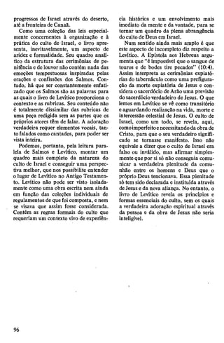 progressos de Israel através do deserto,
até afronteira de Canaã.
Como uma coleção das leis especial­
mente concernentes à organização e à
prática do culto de Israel, o livro apre­
senta, inevitavelmente, um aspecto de
aridez e formalidade. Seu quadro analí­
tico da estrutura das cerimônias de pe­
nitênciae de louvornão contém nada das
emoções tempestuosas inspiradas pelas
orações e confissões dos Salmos. Con­
tudo, há que ser constantemente enfati­
zado que os Salmos são as palavras para
as quaiso livro de Levítico proporciona o
contexto e as rubricas. Seu conteúdo não
é totalmente dissimilar das rubricas de
uma peça redigida sem as partes que os
próprios atores têm de falar. A adoração
verdadeira requer elementos vocais, tan­
to falados comocantados, para poder ser
vista inteira.
Podemos, portanto, pela leitura para­
lela de Salmos e Levítico, montar um
quadro mais completo da natureza do
culto de Israel e conseguir uma perspec­
tiva melhor, que nos possibilite entender
olugar de Levítico no Antigo Testamen­
to. Levítico não pode ser visto isolada­
mente como uma obra escrita nem ainda
em função das coleções individuais de
regulamentos de que foicomposta, enem
se visava que assim fosse considerada.
Contém as regras formais do culto que
requeriam um contexto vivo de experiên­
cia histórica e um envolvimento mais
imediato da mente e da vontade, para se
tomar um quadro da plena abrangência
doculto de Deus em Israel.
Num sentido ainda mais amplo é que
este aspecto de incompleto diz respeito a
Levítico. A Epístola aos Hebreus argu­
menta que “éimpossível que o sangue de
touros e de bodes tire pecados” (10:4).
Assim interpreta as cerimônias expiató­
rias dotabernáculo como uma prefigura­
ção da morte expiatória de Jesus e con­
sidera osacerdócio deArâo uma previsão
dosacerdócioverdadeiro de Jesus. O que
lemos em Levítico se vê como transitório
eaguardando realizaçãona vida, morte e
intercessão celestial de Jesus. O culto de
Israel, como um todo, se revela, aqui,
comoimperfeitoenecessitandodaobra de
Cristo, para que o seu verdadeiro signifi­
cado se tomasse manifesto. Isso não
equivale a dizer que o culto de Israel era
falso ou inválido, mas afirmar simples­
mente que por si só não conseguia comu­
nicar a verdadeira plenitude da comu­
nhão entre os homens e Deus que o
próprio Deus tencionava. Essa plenitude
sótem sido declarada e instituída através
deJesus e da nova aliança. No entanto, o
livro de Levítico revela os princípios e
formas essenciais do culto, sem os quais
a verdadeira adoração espiritual através
da pessoa e da obra de Jesus não seria
inteligível.
96
 