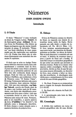 Números
JOHN JOSEPH OWENS
Introdução
I. OTítulo
O título “Números” é uma tradução
do título da Vulgata Latina Numeri, ou
da Septuaginta grega Arithmoi. Os ou­
tros livros do Pentateuco têm títulos na
língua portuguesa que são meras transli-
terações do grego. É traduzido “Núme­
ros” por fazer referência às duas nume­
rações que são registradas nos capítulos
1-4 e 26. Porém esse título não se rela­
ciona diretamente com materiais dos res­
tantes 31 capítulos.
O título que se acha no Antigo Testa­
mentohebraico descreve muito mais ade­
quadamente o conteúdo total do livro.
Apraxe deadotar como título a primeira
palavra ou as primeiras palavras de um
livro tem sido conhecida desde tempos
antigos. Pode ser vista nas obras de Je-
rônimo eEpifânio, que conheciam o livro
de Números como “O Senhor Falou”.
OAntigoTestamento hebraico nãousava
essas primeiras duas palavras (hebrai­
cas), visto que essa expressão, wayeldab-
ber Yahweh, ocorria em Exodo mais de
15 vezes e em Levítico mais de 30 vezes.
Assim, este título não identificaria pron­
tamente este livro para oleitor, visto que
a expressão titular se acha no livro de
Números pelo menos 45 vezes. Portanto,
para se ser específico, a quarta palavra
do livro, bemidhbar (“no deserto”), foi
adotada como a designação descritiva.
O título chama a nossa atenção para o
contexto histórico dopróprio livro.
H. Esboço
O livro de Números começa no deserto
do Sinai, no segundo ano depois de os
israelitas terem saído do Egito. Havia
passado um mês desde a ereção do ta­
bernáculo (cf. Êx. 40:1,2; Núm. 1:1).
O livro termina aproximadamente 38
anos mais tarde, nas planícies de Moabe,
próximas ao Jordão, na altura de Jericó.
Não sepode descreveroconteúdo sob um
só tema. A história da aventura traça o
povo a partir do Sinai até o Jordão. É
mais fácil traçar os meandros geográficos
do que achar um enredo que permeie os
diversos eventos. Poder-se-ia tentar criar
alguma ordem cronológica. Porém seria
provisória, devido ao fato de que há ape­
nas umas poucas afirmações, no decorrer
do livro, para orientar o leitor na data­
ção das ocorrências. A abordagem mais
válidapara oentendimento do livro seria
através de uma divisão geográfica.
1. No Sinai. Fazem-se os preparativos
para a viagem de duração desconhecida
(1:1-10:10).
2. Do Sinai até o deserto de Parã (10:
11-20:29).
3. A aproximação pelo leste do Mar
Morto(21:l-36:13).
III. Cronologia
A divisão dos capítulos em torno de
centros geográficos não dá uma divisão
97
 