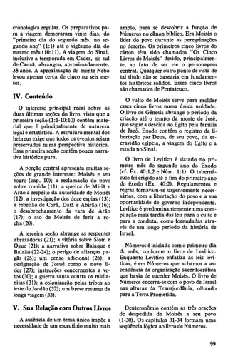 cronológica regular. Os preparativos pa­
ra a viagem demoraram vinte dias, do
“primeiro dia do segundo mês, no se­
gundo ano” (1:1) até o vigésimo dia do
mesmo mês (10:11). A viagem do Sinai,
inclusive a temporada em Cades, iío sul
de Canaâ, abrangeu, aproximadamente,
38 anos. A aproximação do monte Nebo
levou apenas cerca de cinco ou seis me­
ses.
IV. Conteúdo
O interesse principal recai sobre as
duas últimas seções do livro, visto que a
primeira seção (1:1-10:10) contém mate­
rial que é principalmente de natureza
legaleestatística. Aestrutura mental dos
hebreus exige que todos os eventos sejam
preservados numa perspectiva histórica.
Essaprimeira seçãocontém pouca narra­
tivahistóricapura.
A porção central apresenta muitas se­
ções de grande interesse: Moisés e seu
sogro (cap. 10); a reclamação do povo
sobre comida (11); a queixa de Miriã e
Arão a respeito da autoridade de Moisés
(12); a investigação dos doze espias (13);
a rebelião de Corá, Datã e Abirão (16);
o desabrochamento da vara de Arão
(17); o ato de Moisés de ferir a ro­
cha(20).
A terceira seção abrange as serpentes
abrasadoras (21); a vitória sobre Siom e
Ogue (21); a narrativa sobre Balaque e
Balaão (22-24); o perigo de alianças pa­
gãs (25); um censo adicional (26); a
designação de Josué como o novo lí­
der (27); instruções concernentes a vo­
tos (30); a guerra santa contra os midia-
nitas (31); a colonização pelas tribos ao
leste doJordão(32); um breve resumo da
longaviagem(33).
V. SuaRelaçãocomOutrosLivros
A ausência de um tema único impõe a
necessidade de um escrutínio muito mais
amplo, para se descobrir a função de
Números no cânon bíblico. Era Moisés o
líder do povo durante as peregrinações
no deserto. Os primeiros cinco livros do
cânon têm sido chamados “Os Cinco
Livros de Moisés” devido, principalmen­
te, ao fato de ser ele o personagem
central. Qualquer outro ponto de vista de
tal título não se basearia em fundamen­
tos históricos sólidos. Esses cinco livros
são chamados de Pentateuco.
O vulto de Moisés serve para moldar
esses cinco livros numa única unidade.
O livro de Gênesis abrange o período da
criação até o tempo da morte de José,
que segue a descida ao Egito pela família
de Jacó. Êxodo contém o registro da li­
bertação por Deus, de seu povo, da es­
cravidão egípcia, a viagem do Egito e a
estada no Sinai.
O livro de Levítico é datado no pri­
meiro mês do segundo ano do Êxodo
(cf. Êx. 40:1,2 e Núm. 1:1). O taberná­
culofoierigido até o fim do primeiro ano
do êxodo (Êx. 40:2). Regulamentos e
regras tornavam-se urgentemente neces­
sários, com a libertação do povo e a sua
oportunidade de governo independente.
Levíticoé predominantemente uma com­
pilação mais tardia das leispara o culto e
para a conduta, como formuladas atra­
vés de um longo período da história de
Israel.
Números éiniciadocomo primeiro dia
do mês, conforme o livro de Levítico.
Enquanto Levítico enfatiza as leis leví-
ticas, é em Números que achamos a as­
cendência da organização sacerdocrática
que havia de suceder Moisés. O livro de
Números encerra-se com opovo de Israel
nas alturas da Transjordânia, olhando
para aTerra Prometida.
Deuteronômio contém as três orações
de despedida de Moisés a seu povo
(1-30). Os capítulos 31-34 formam uma
seqüêncialógica aolivrodeNúmeros.
99
 