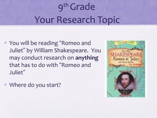 9th Grade 
Your Research Topic 
• You will be reading “Romeo and 
Juliet” by William Shakespeare. You 
may conduct research on anything 
that has to do with “Romeo and 
Juliet” 
• Where do you start? 
 