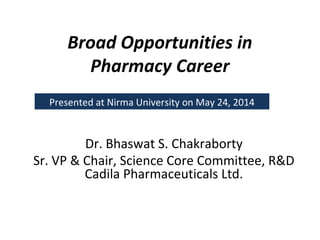 Broad Opportunities in
Pharmacy Career
Dr. Bhaswat S. Chakraborty
Sr. VP & Chair, Science Core Committee, R&D
Cadila Pharmaceuticals Ltd.
Presented at Nirma University on May 24, 2014
 