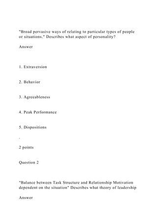 "Broad pervasive ways of relating to particular types of people
or situations." Describes what aspect of personality?
Answer
1. Extraversion
2. Behavior
3. Agreeableness
4. Peak Performance
5. Dispositions
.
2 points
Question 2
"Balance between Task Structure and Relationship Motivation
dependent on the situation" Describes what theory of leadership
Answer
 