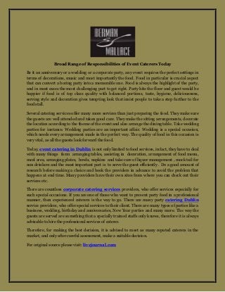 Broad Range of Responsibilities of Event Caterers Today
Be it an anniversary or a wedding or a corporate party, any event requires the perfect settings in
terms of decorations, music and most importantly the food. Food in particular is crucial aspect
that can convert a boring party into a memorable one. Food is always the highlight of the party,
and in most cases the most challenging part to get right. Party hits the floor and guest would be
happier if food is of top class quality with balanced portions, taste, hygiene, deliciousness,
serving style and decoration gives tempting look that insist people to take a step further to the
food stall.
Several catering services offer many more services than just preparing the food. They make sure
the guests are well attended and taken good care. They make the sitting arrangements, decorate
the location according to the theme of the event and also arrange the dining table. Take wedding
parties for instance. Wedding parties are an important affair. Wedding is a special occasion,
which needs every arrangement made in the perfect way. The quality of food in this occasion is
very vital, as all the guests look forward the food.
Today, event catering in Dublin is not only limited to food services, in fact, they have to deal
with many things form arranging tables, assisting in decoration, arrangement of food menu,
meal area, arranging plates, bowls, napkins and take care of liquor management , mock tail for
non drinkers and the most important part is to serve the guest efficiently . Do a good amount of
research before making a choice and book the providers in advance to avoid the problem that
happens at end time. Many providers have their own sites from where you can check out their
services etc.
There are countless corporate catering services providers, who offer services especially for
such special occasions. If you are one of those who want to present party food in a professional
manner, then experienced caterers is the way to go. There are many party catering Dublin
service providers, who offer special services to their client. There are many types of parties like a
business, wedding, birthday and anniversaries, New Year parties and many more. The way the
guests are served are something that a specially trained staffs only knows, therefore it is always
advisable to hire the professional services of caterer.
Therefore, for making the best decision, it is advised to meet as many reputed caterers in the
market, and only after careful assessment, make a suitable decision.
For original source please visit: livejournal.com
 