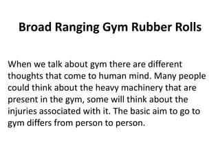 Broad Ranging Gym Rubber Rolls
When we talk about gym there are different
thoughts that come to human mind. Many people
could think about the heavy machinery that are
present in the gym, some will think about the
injuries associated with it. The basic aim to go to
gym differs from person to person.
 