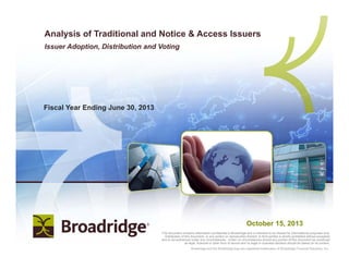 | Copyright 20121 Broadridge and the Broadridge logo are registered trademarks of Broadridge Financial Solutions, Inc.Broadridge and the Broadridge logo are registered trademarks of Broadridge Financial Solutions, Inc.
Fiscal Year Ending June 30, 2013
Analysis of Traditional and Notice & Access Issuers
Issuer Adoption, Distribution and Voting
This document contains information confidential to Broadridge and is intended to be shared for informational purposes only.
Distribution of this document, or any portion or reproduction thereof, to third parties is strictly prohibited without exception
and is not authorized under any circumstances. Under no circumstances should any portion of this document be construed
as legal, financial or other form of advice and no legal or business decision should be based on its content.
October 15, 2013
 