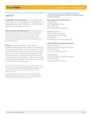 Pg. 5ProxyPulse First Edition 2013
Broadridge Financial Solutions is the leading third-
party processor of shareholder communications and
proxy voting. Each year it processes over 600 billion
shares at over 12,000 meetings.
PwC’s Center for Board Governance is a group within
PwC whose mission is to help directors effectively
meet the challenges of their critical roles. This is
done by sharing governance leading practices,
publishing thought leadership, and offering forums
on current issues.
Privacy: The data provided in these reports is
anonymous, aggregated data which is a result of the
data processing involved in the voting process. As a
result of the automated processing used to quantify
and report on proxy voting, data is aggregated and
disassociated from individual companies, financial
intermediaries, and shareholders. We do not provide
any data without sufficient voting volume to eliminate
association with the voting party.
PwC refers to the PwC network and/or one or more of its member firms,
each of which is a separate legal entity. Please see www.pwc.com/structure
for further details. This content is for general information purposes
only, and should not be used as a substitute for consultation with
professional advisors.
PricewaterhouseCoopers LLP has neither examined, compiled nor
performed any procedures with respect to the ProxyPulse report and,
accordingly, PricewaterhouseCoopers LLP does not express an opinion
or any other form of assurance with respect thereto.
ABOUT
Broadridge Financial Solutions
Chuck Callan
SVP Regulatory Affairs
845.398.0550
chuck.callan@broadridge.com
Michelle Jackson
Vice President, Business
Development and Strategy
631.274.2777
michelle.jackson@broadridge.com
PwC’s Center for Board Governance
Mary Ann Cloyd
Leader, Center for Board Governance
973.236.5332
mary.ann.cloyd@us.pwc.com
Paul DeNicola
Director, Center for Board Governance
973.236.4835
paul.denicola@us.pwc.com
TO HAVE A DEEPER CONVERSATION ABOUT
HOW THIS SUBJECT MAY AFFECT YOUR BUSINESS,
PLEASE CONTACT:
 