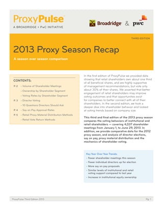 THIRD EDITION

2013 Proxy Season Recap
a season over season comparison

CoNtENtS:
P. 2

- Volume of Shareholder Meetings
- Ownership by Shareholder Segment
- Voting Rates by Shareholder Segment

P. 3

- Director Voting
- 10 Questions Directors Should Ask

P. 4

- Say on Pay Approval Rates

P. 5

- Retail Proxy Material Distribution Methods
- Retail Vote Return Methods

In the first edition of ProxyPulse we provided data
showing that retail shareholders own about one third
of all beneficial shares, and are highly supportive
of management recommendations, but vote only
about 30% of their shares. We asserted that better
engagement of retail shareholders may improve
voting outcomes and that opportunities exist
for companies to better connect with all of their
shareholders. In the second edition, we took a
deeper dive into shareholder behavior and looked
at voting trends based on company size.
this third and ﬁnal edition of the 2013 proxy season
compares the voting behaviors of institutional and
retail shareholders — covering 4,037 shareholder
meetings from January 1, to June 29, 2013. In
addition, we provide comparative data for the 2012
proxy season, and analysis of director elections,
say on pay, proxy material distribution and the
mechanics of shareholder voting. 

Key Year over Year trends:
- Fewer shareholder meetings this season
- Fewer individual directors up for election
- More say on pay proposals
- Similar levels of institutional and retail
voting support compared to last year
- Increase in institutional equity ownership

ProxyPulse Third Edition 2013

Pg. 1

 