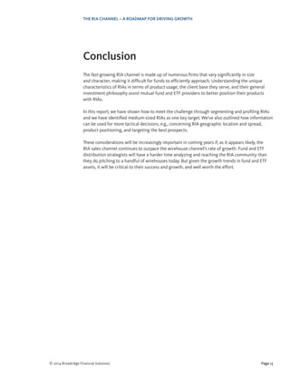 Page 13© 2014 Broadridge Financial Solutions
THE RIA CHANNEL – A ROADMAP FOR DRIVING GROWTH
Conclusion
The fast-growing RIA channel is made up of numerous firms that vary significantly in size
and character, making it difficult for funds to efficiently approach. Understanding the unique
characteristics of RIAs in terms of product usage, the client base they serve, and their general
investment philosophy assist mutual fund and ETF providers to better position their products
with RIAs.
In this report, we have shown how to meet the challenge through segmenting and profiling RIAs
and we have identified medium-sized RIAs as one key target. We’ve also outlined how information
can be used for more tactical decisions, e.g., concerning RIA geographic location and spread,
product positioning, and targeting the best prospects.
These considerations will be increasingly important in coming years if, as it appears likely, the
RIA sales channel continues to outpace the wirehouse channel’s rate of growth. Fund and ETF
distribution strategists will have a harder time analyzing and reaching the RIA community than
they do pitching to a handful of wirehouses today. But given the growth trends in fund and ETF
assets, it will be critical to their success and growth, and well worth the effort.
 