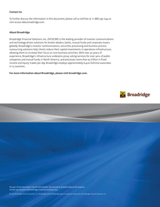 Contact Us
To further discuss the information in this document, please call us toll-free at +1 888 799 1744 or
visit access-data.broadridge.com.
About Broadridge
Broadridge Financial Solutions, Inc. (NYSE:BR) is the leading provider of investor communications
and technology-driven solutions for broker-dealers, banks, mutual funds and corporate issuers
globally. Broadridge’s investor communications, securities processing and business process
outsourcing solutions help clients reduce their capital investments in operations infrastructure,
allowing them to increase their focus on core business activities. With over 50 years of
experience, Broadridge’s infrastructure underpins proxy voting services for over 90% of public
companies and mutual funds in North America, and processes more than $5 trillion in fixed
income and equity trades per day. Broadridge employs approximately 6,400 full-time associates
in 13 countries.
For more information about Broadridge, please visit broadridge.com.
No part of this document may be distributed, reproduced or posted without the express
written permission of Broadridge Financial Solutions Inc.
© 2014 Broadridge Financial Solutions, Inc. Broadridge and the Broadridge logo are registered trademarks of Broadridge Financial Solutions, Inc.
 