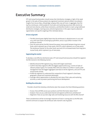 Page 2© 2014 Broadridge Financial Solutions
THE RIA CHANNEL – A ROADMAP FOR DRIVING GROWTH
Executive Summary
ETF and mutual fund providers should review their distribution strategies in light of the rapid
growth in the sales of these products by registered investment advisors (RIAs). According to
insights from Access Data, a Broadridge company, RIAs now sell more, in aggregate, than the
top four wirehouses. Unfortunately for fund sales and marketing executives, RIAs tend to be
small and more diverse, unlike those institutions, and therefore harder to reach using traditional
distribution strategies. Gaining access and winning business in this space requires advanced
segmentation and specific targeting of the individual advisor.
Drivers of growth
•	 The RIA channel grew slightly faster than the wirehouses in absolute terms in 2012 and
2013, with total assets increasing by $328 billion, versus a $322 billion increase in the
wirehouse channel.
•	 Over the same period, the RIA channel has grown more evenly between long-term mutual
funds, which represent 59% of new assets, and ETFs, which represent 41% of new assets.
The wirehouse channel, on the other hand, saw most of its increased assets from long-term
mutual funds, which represent 73% of new assets.
Segmenting the market
To develop a cost-effective distribution plan, ETF and mutual fund executives should first segment
the RIA channel in the following manner:
•	 Identify attractive RIA segments (e.g., those with largest asset base)
•	 Confirm that these segments offer the biggest opportunities (e.g., in terms of sales of
relevant product types). For example, RIAs with $100 million to $1 billion in assets under
management have the biggest aggregate asset base of all the segments, and use ETFs and
mutual funds actively
•	 Profile the segments to understand the composition of each segment’s client base,
geographic spread and investment philosophy
•	 Leverage robust segmentation to develop the next step of their sales and marketing
activities, as well as product positioning and future development
Building the action plan
Providers should then develop a distribution plan that answers the three following questions:
•	 Access: How will RIAs access your products and find information about them?
•	 Analysis: How can you understand channel and segment preferences and behavior?
•	 Alignment: How can you best align sales and marketing resources with the RIA channel?
These considerations will be increasingly important to funds in coming years as the RIA sales
channel continues to outpace the wirehouse sales channel’s rate of growth.
 