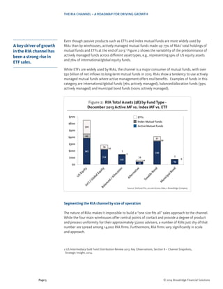 THE RIA CHANNEL – A ROADMAP FOR DRIVING GROWTH
Page 5 © 2014 Broadridge Financial Solutions
Even though passive products such as ETFs and index mutual funds are more widely used by
RIAs than by wirehouses, actively managed mutual funds made up 73% of RIAs’ total holdings of
mutual funds and ETFs at the end of 2013.2
Figure 2 shows the variability of the predominance of
actively managed funds across different asset types, e.g., representing 59% of US equity assets
and 76% of international/global equity funds.
While ETFs are widely used by RIAs, the channel is a major consumer of mutual funds, with over
$30 billion of net inflows to long-term mutual funds in 2013. RIAs show a tendency to use actively
managed mutual funds where active management offers real benefits. Examples of funds in this
category are international/global funds (76% actively managed), balanced/allocation funds (99%
actively managed) and municipal bond funds (100% actively managed).
Segmenting the RIA channel by size of operation
The nature of RIAs makes it impossible to build a “one size fits all” sales approach to the channel.
While the four main wirehouses offer central points of contact and provide a degree of product
and process uniformity for their approximately 57,000 advisers, a number of RIAs just shy of that
number are spread among 14,000 RIA firms. Furthermore, RIA firms vary significantly in scale
and approach.
2 US Intermediary-Sold Fund Distribution Review 2013, Key Observations, Section II – Channel Snapshots,
Strategic Insight, 2014.
A key driver of growth
in the RIA channel has
been a strong rise in
ETF sales.
382
214
141
38
338
70
64
10
2
0
10
0
199
58
1
24
57
2
Figure 2: RIA Total Assets ($B) by Fund Type -
December 2013 Active MF vs. Index MF vs. ETF
Source: Simfund Pro, 7.0 and Access Data, a Broadridge Company
US
Equity
M
unicipalBond
Taxable
Bond
Alternative
Balanced
/Allocation
Int’l/G
lobalEquity
$700
$600
$500
$400
$300
$200
$100
$0
ETFs
Index Mutual Funds
Active Mutual Funds
 