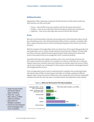 Page 8© 2014 Broadridge Financial Solutions
THE RIA CHANNEL – A ROADMAP FOR DRIVING GROWTH
Building action plans
Segmentation offers a great way to approach the RIA channel, but funds need to build three
other elements into their action plan:
•	 Access – How will RIAs access your products and find information about them?
•	 Analysis – How can you understand channel and segment preferences and behavior?
•	 Alignment – How can you best align sales resources with the RIA channel?
Access
RIAs will not sell fund products that they cannot easily access or find information about, and the
key to facilitating access is the relationship between RIAs and their custodians. Custodians offer
RIAs a range of essential services, and this has boosted the growth of the channel over the last
few years.
With the exception of the largest RIAs, which are not the focus of this report, RIAs generally work
with large brokers such as Charles Schwab, National Financial Services (Fidelity), TD Ameritrade
and others, that have custodial businesses geared toward smaller advisory firms and provide
access to the products they use to manage their client’s investment portfolio.
Some RIAs hold assets with multiple custodians, and in some cases the type of business the
RIA conducts may drive the selection of a custodian. For instance, an RIA that acts in a fiduciary
capacity may be more inclined to work with a bank that can provide unique trust services. Others
may be more inclined to use a brokerage firm that provides a wide selection of packaged products
and managed portfolio services.
It has not always been easy for funds to understand which custodians have strong relationships
with specific types of RIAs, not least because many RIAs use multiple custodians to different
degrees. Figure 5 shows the amount of RIA assets under custody with each of the four leading RIA
custodians and with the other key types of custodians (banks and independent broker dealers).
•	 Study Focused on RIAs
with Assets Held at
Major Custodians
•	 There Are ~14,000
RIAs, with $2.4 Trillion
Held at Custodians
•	 Many RIAs Use
Multiple Custodians
•	 Fund Firms Have National
Account Managers That
Cover Custodians Source: Access Data, a Broadridge Company
Figure 5: RIAs Can Be Found at The Top Custodians
Charles Schwab $900
Banks - US Bancorp, State
Street, BNY, Other
$250
TD Ameritrade $150
Pershing $300
Fidelity $600
Independent B/Ds - LPL, RJ,
RBC, Commonwealth
$150
RIA Assets Under Custody - $2.4 Trillion
 