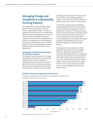 5
TRANSFORMING COMPLIANCE COMMUNICATIONS FROM CHALLENGE TO DIFFERENTIATOR
Managing Change and
ComplexityinaDynamically
Evolving Industry
The variable annuity (VA) industry has always
been one of the most dynamic in financial
services, responding to changes in tax laws, an
explosion of investment choices, innovative new
features and an ever-changing risk environment.
While many financial products only have to
comply with one set of rules and regulators, VA
products are regulated by securities regulators,
the Securities and Exchange Commission (SEC)
and the Financial Industry Regulatory Authority
(FINRA), as well as individual state insurance
departments.
Demographic and Market Changes Require
the Flexibility to Keep Up
The market for variable annuities has changed
and expanded with baby boomers increasingly
dependent upon their own savings and
investments to provide retirement income in
light of the decline in traditional pensions and
uncertainty surrounding Social Security. With
dramatic growth in Internet usage and mobile
technology, communicating with customers and
their advisors is also undergoing significant
change – even in the area of investor disclosure
where there has been a clamor for “less is more.”
For example, summary prospectus adoption
has grown dramatically with over 80% of funds
used in VA products having adopted summary
prospectuses. Effective as of February 28, 2009,
the SEC’s Summary Prospectus rule allows mutual
funds (including funds used as subaccounts in
VAs), to substitute a concise “plain English”
summary prospectus for the traditional statutory
prospectus provided that they meet certain
technical obligations for delivery and web
hosting.
Leveraging the summary prospectus creates
significant opportunities for cost savings for
VA carriers and a better experience for VA
customers. Additionally, advisors increasingly use
summary prospectuses as a tool to educate and
sell to their customers because the documents
are concise, standardized and written in “plain
English.” That’s a great start, but more needs to
be done to rein in costs and improve investor
service in an area plagued by waste and over
communication.
Bars = Adoption in %
Adoption of Summary Prospectus by VA Fund Issuers
Source: Broadridge Quarterly Summary Prospectus Index, as of January 7, 2014
Q2 2013
Q3 2013
Q4 2013
Q3 2012
Q4 2011
Q1 2011
Q3 2010
Q1 2013
Q2 2012
Q3 2011
Q4 2010
Q2 2010
Q4 2012
Q1 2012
Q2 2011
Q1 2010
0% 10% 20% 30% 40% 50% 60% 70% 80% 90%
83%
84%
84%
79%
78%
78%
78%
75%
75%
75%
74%
61%
59%
53%
50%
11%
Percentage of Variable Product Fund CUSIPs that have filed standalone summary prospectuses
as available for delivery from Q1 2010 to Q4 2013.
 