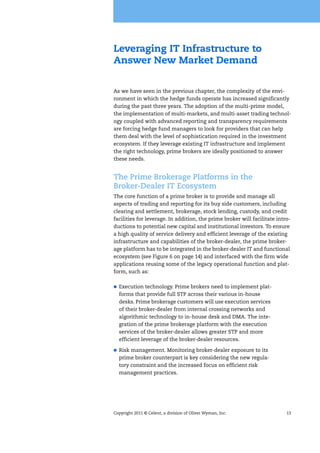 Copyright 2011 © Celent, a division of Oliver Wyman, Inc. 13
Leveraging IT Infrastructure to
Answer New Market Demand
As we have seen in the previous chapter, the complexity of the envi-
ronment in which the hedge funds operate has increased significantly
during the past three years. The adoption of the multi-prime model,
the implementation of multi-markets, and multi-asset trading technol-
ogy coupled with advanced reporting and transparency requirements
are forcing hedge fund managers to look for providers that can help
them deal with the level of sophistication required in the investment
ecosystem. If they leverage existing IT infrastructure and implement
the right technology, prime brokers are ideally positioned to answer
these needs.
The Prime Brokerage Platforms in the
Broker-Dealer IT Ecosystem
The core function of a prime broker is to provide and manage all
aspects of trading and reporting for its buy side customers, including
clearing and settlement, brokerage, stock lending, custody, and credit
facilities for leverage. In addition, the prime broker will facilitate intro-
ductions to potential new capital and institutional investors. To ensure
a high quality of service delivery and efficient leverage of the existing
infrastructure and capabilities of the broker-dealer, the prime broker-
age platform has to be integrated in the broker-dealer IT and functional
ecosystem (see Figure 6 on page 14) and interfaced with the firm wide
applications reusing some of the legacy operational function and plat-
form, such as:
Execution technology. Prime brokers need to implement plat-
forms that provide full STP across their various in-house
desks. Prime brokerage customers will use execution services
of their broker-dealer from internal crossing networks and
algorithmic technology to in-house desk and DMA. The inte-
gration of the prime brokerage platform with the execution
services of the broker-dealer allows greater STP and more
efficient leverage of the broker-dealer resources.
Risk management. Monitoring broker-dealer exposure to its
prime broker counterpart is key considering the new regula-
tory constraint and the increased focus on efficient risk
management practices.
 