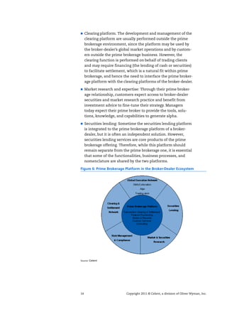 14 Copyright 2011 © Celent, a division of Oliver Wyman, Inc.
Clearing platform. The development and management of the
clearing platform are usually performed outside the prime
brokerage environment, since the platform may be used by
the broker-dealer’s global market operations and by custom-
ers outside the prime brokerage business. However, the
clearing function is performed on behalf of trading clients
and may require financing (the lending of cash or securities)
to facilitate settlement, which is a natural fit within prime
brokerage, and hence the need to interface the prime broker-
age platform with the clearing platforms of the broker-dealer.
Market research and expertise: Through their prime broker-
age relationship, customers expect access to broker-dealer
securities and market research practice and benefit from
investment advice to fine-tune their strategy. Managers
today expect their prime broker to provide the tools, solu-
tions, knowledge, and capabilities to generate alpha.
Securities lending: Sometime the securities lending platform
is integrated to the prime brokerage platform of a broker-
dealer, but it is often an independent solution. However,
securities lending services are core products of the prime
brokerage offering. Therefore, while this platform should
remain separate from the prime brokerage one, it is essential
that some of the functionalities, business processes, and
nomenclature are shared by the two platforms.
Figure 6: Prime Brokerage Platform in the Broker-Dealer Ecosystem
Source: Celent
 