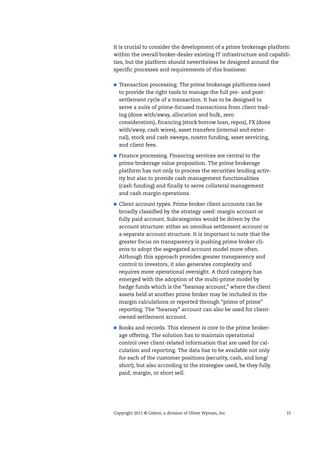 Copyright 2011 © Celent, a division of Oliver Wyman, Inc 15
It is crucial to consider the development of a prime brokerage platform
within the overall broker-dealer existing IT infrastructure and capabili-
ties, but the platform should nevertheless be designed around the
specific processes and requirements of this business:
Transaction processing. The prime brokerage platforms need
to provide the right tools to manage the full pre- and post-
settlement cycle of a transaction. It has to be designed to
serve a suite of prime-focused transactions from client trad-
ing (done with/away, allocation and bulk, zero
consideration), financing (stock borrow loan, repos), FX (done
with/away, cash wires), asset transfers (internal and exter-
nal), stock and cash sweeps, nostro funding, asset servicing,
and client fees.
Finance processing. Financing services are central to the
prime brokerage value proposition. The prime brokerage
platform has not only to process the securities lending activ-
ity but also to provide cash management functionalities
(cash funding) and finally to serve collateral management
and cash margin operations.
Client account types. Prime broker client accounts can be
broadly classified by the strategy used: margin account or
fully paid account. Subcategories would be driven by the
account structure: either an omnibus settlement account or
a separate account structure. It is important to note that the
greater focus on transparency is pushing prime broker cli-
ents to adopt the segregated account model more often.
Although this approach provides greater transparency and
control to investors, it also generates complexity and
requires more operational oversight. A third category has
emerged with the adoption of the multi-prime model by
hedge funds which is the “hearsay account,” where the client
assets held at another prime broker may be included in the
margin calculations or reported through “prime of prime”
reporting. The “hearsay” account can also be used for client-
owned settlement account.
Books and records. This element is core to the prime broker-
age offering. The solution has to maintain operational
control over client-related information that are used for cal-
culation and reporting. The data has to be available not only
for each of the customer positions (security, cash, and long/
short), but also according to the strategies used, be they fully
paid, margin, or short sell.
 