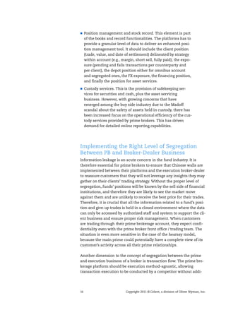 16 Copyright 2011 © Celent, a division of Oliver Wyman, Inc.
Position management and stock record. This element is part
of the books and record functionalities. The platforms has to
provide a granular level of data to deliver an enhanced posi-
tion management tool. It should include the client position
(trade, value, and date of settlement) delineated by strategy
within account (e.g., margin, short sell, fully paid), the expo-
sure (pending and fails transactions per counterparty and
per client), the depot position either for omnibus account
and segregated ones, the FX exposure, the financing position,
and finally the position for asset services.
Custody services. This is the provision of safekeeping ser-
vices for securities and cash, plus the asset servicing
business. However, with growing concerns that have
emerged among the buy side industry due to the Madoff
scandal about the safety of assets held in custody, there has
been increased focus on the operational efficiency of the cus-
tody services provided by prime brokers. This has driven
demand for detailed online reporting capabilities.
Implementing the Right Level of Segregation
Between PB and Broker-Dealer Business
Information leakage is an acute concern in the fund industry. It is
therefore essential for prime brokers to ensure that Chinese walls are
implemented between their platforms and the execution broker-dealer
to reassure customers that they will not leverage any insights they may
gather on their clients’ trading strategy. Without the proper level of
segregation, funds’ positions will be known by the sell side of financial
institutions, and therefore they are likely to see the market move
against them and are unlikely to receive the best price for their trades.
Therefore, it is crucial that all the information related to a fund’s posi-
tion and give-up trades is held in a closed environment where the data
can only be accessed by authorized staff and system to support the cli-
ent business and ensure proper risk management. When customers
are trading through their prime brokerage account, they expect confi-
dentiality even with the prime broker front office / trading team. The
situation is even more sensitive in the case of the hearsay model,
because the main prime could potentially have a complete view of its
customer’s activity across all their prime relationships.
Another dimension to the concept of segregation between the prime
and execution business of a broker is transaction flow. The prime bro-
kerage platform should be execution method-agnostic, allowing
transaction execution to be conducted by a competitor without addi-
 
