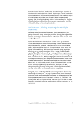 Copyright 2011 © Celent, a division of Oliver Wyman, Inc 17
tional burden or decrease of efficiency. This flexibility is essential to
win additional mandates from clients, especially in a multi-asset envi-
ronment where the broker trading desk might not have the same depth
of expertise and services across all asset classes. This approach
ensures that the prime brokerage activity is not penalized by the front
office limitations and that the client can use any execution provider
while still relying on its main prime broker.
Multi-Asset Offering May Require Multiple
Platforms
As hedge funds increasingly implement multi-asset strategy they
expect from their prime broker the provision of reporting and position
keeping across asset classes and often expect the ability to offer cross
margining as well.
Broker-dealer internal infrastructure is often siloed by asset class.
When executing multi-asset trading strategy, clients often deal with
separate desks and systems. The siloed nature of the broker-dealer
asset class coverage has often led to fragmentation in the prime bro-
kerage offering with the development of multiple prime brokerage
platforms to serve each asset class. Often a hedge fund dealing in
equity, FX, and derivatives ends up working with three separate prime
brokerage platforms, which leads to the provision of separate reports
from each business line. Acknowledging the unharmonized nature of
market practices and of pre- and post-trade environment across asset
classes, development of separate prime brokerage platforms was an
easier path for most broker-dealers rather than development of inte-
grated solutions. However, it certainly does not reflect the way
customers deal with prime brokers, and it limits the opportunity to
develop value-added services such as cross-margining.
Complete, cross-product post-trade processing is where the industry
needs to go to (see Figure 7 on page 18). Multi-asset prime brokerage
platforms allow the prime broker to increase its value proposition. By
covering a wider spectrum of the assets traded by its customers, the
prime broker will not only provide a “one stop shop” but also increase
its ability to manage collateral requirements and risk exposures for its
customers.
 