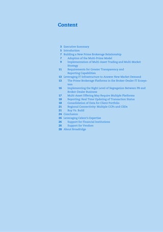 Content
3 Executive Summary
5 Introduction
7 Building a New Prime Brokerage Relationship
7 Adoption of the Multi-Prime Model
9 Implementation of Multi-Asset Trading and Multi-Market
Strategy
11 Requirements for Greater Transparency and
Reporting Capabilities
13 Leveraging IT Infrastructure to Answer New Market Demand
13 The Prime Brokerage Platforms in the Broker-Dealer IT Ecosys-
tem
16 Implementing the Right Level of Segregation Between PB and
Broker-Dealer Business
17 Multi-Asset Offering May Require Multiple Platforms
18 Reporting: Real Time Updating of Transaction Status
18 Consolidation of Data for Client Portfolio
21 Regional Connectivity: Multiple CCPs and CSDs
21 Buy Vs. Build
24 Conclusion
26 Leveraging Celent’s Expertise
26 Support for Financial Institutions
26 Support for Vendors
28 About Broadridge
 