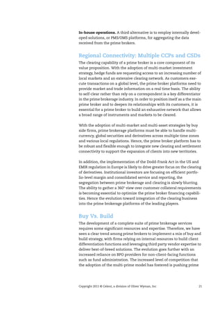 Copyright 2011 © Celent, a division of Oliver Wyman, Inc 21
In-house operations. A third alternative is to employ internally devel-
oped solutions, or PMS/OMS platforms, for aggregating the data
received from the prime brokers.
Regional Connectivity: Multiple CCPs and CSDs
The clearing capability of a prime broker is a core component of its
value proposition. With the adoption of multi-market investment
strategy, hedge funds are requesting access to an increasing number of
local markets and an extensive clearing network. As customers exe-
cute transactions on a global level, the prime broker platforms need to
provide market and trade information on a real time basis. The ability
to self-clear rather than rely on a correspondent is a key differentiator
in the prime brokerage industry. In order to position itself as a the main
prime broker and to deepen its relationships with its customers, it is
essential for a prime broker to build an exhaustive network that allows
a broad range of instruments and markets to be cleared.
With the adoption of multi-market and multi-asset strategies by buy
side firms, prime brokerage platforms must be able to handle multi-
currency, global securities and derivatives across multiple time zones
and various local regulations. Hence, the prime broker platform has to
be robust and flexible enough to integrate new clearing and settlement
connectivity to support the expansion of clients into new territories.
In addition, the implementation of the Dodd-Frank Act in the US and
EMIR regulation in Europe is likely to drive greater focus on the clearing
of derivatives. Institutional investors are focusing on efficient portfo-
lio-level margin and consolidated service and reporting, the
segregation between prime brokerage and clearing is slowly blurring.
The ability to gather a 360° view over customer collateral requirements
is becoming essential to optimize the prime broker financing capabili-
ties. Hence the evolution toward integration of the clearing business
into the prime brokerage platforms of the leading players.
Buy Vs. Build
The development of a complete suite of prime brokerage services
requires some significant resources and expertise. Therefore, we have
seen a clear trend among prime brokers to implement a mix of buy and
build strategy, with firms relying on internal resources to build client
differentiation functions and leveraging third party vendor expertise to
deliver best-of-breed solutions. The evolution goes further with an
increased reliance on BPO providers for non-client-facing functions
such as fund administration. The increased level of competition that
the adoption of the multi-prime model has fostered is pushing prime
 