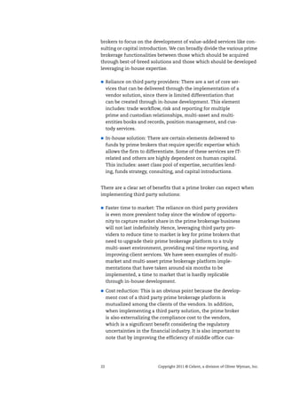 22 Copyright 2011 © Celent, a division of Oliver Wyman, Inc.
brokers to focus on the development of value-added services like con-
sulting or capital introduction. We can broadly divide the various prime
brokerage functionalities between those which should be acquired
through best-of-breed solutions and those which should be developed
leveraging in-house expertise.
Reliance on third party providers: There are a set of core ser-
vices that can be delivered through the implementation of a
vendor solution, since there is limited differentiation that
can be created through in-house development. This element
includes: trade workflow, risk and reporting for multiple
prime and custodian relationships, multi-asset and multi-
entities books and records, position management, and cus-
tody services.
In-house solution: There are certain elements delivered to
funds by prime brokers that require specific expertise which
allows the firm to differentiate. Some of these services are IT-
related and others are highly dependent on human capital.
This includes: asset class pool of expertise, securities lend-
ing, funds strategy, consulting, and capital introductions.
There are a clear set of benefits that a prime broker can expect when
implementing third party solutions:
Faster time to market: The reliance on third party providers
is even more prevalent today since the window of opportu-
nity to capture market share in the prime brokerage business
will not last indefinitely. Hence, leveraging third party pro-
viders to reduce time to market is key for prime brokers that
need to upgrade their prime brokerage platform to a truly
multi-asset environment, providing real time reporting, and
improving client services. We have seen examples of multi-
market and multi-asset prime brokerage platform imple-
mentations that have taken around six months to be
implemented, a time to market that is hardly replicable
through in-house development.
Cost reduction: This is an obvious point because the develop-
ment cost of a third party prime brokerage platform is
mutualized among the clients of the vendors. In addition,
when implementing a third party solution, the prime broker
is also externalizing the compliance cost to the vendors,
which is a significant benefit considering the regulatory
uncertainties in the financial industry. It is also important to
note that by improving the efficiency of middle office cus-
 
