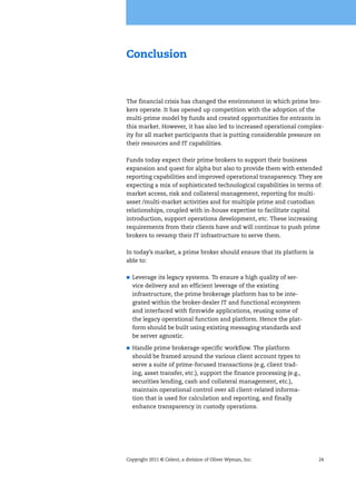 Copyright 2011 © Celent, a division of Oliver Wyman, Inc. 24
Conclusion
The financial crisis has changed the environment in which prime bro-
kers operate. It has opened up competition with the adoption of the
multi-prime model by funds and created opportunities for entrants in
this market. However, it has also led to increased operational complex-
ity for all market participants that is putting considerable pressure on
their resources and IT capabilities.
Funds today expect their prime brokers to support their business
expansion and quest for alpha but also to provide them with extended
reporting capabilities and improved operational transparency. They are
expecting a mix of sophisticated technological capabilities in terms of:
market access, risk and collateral management, reporting for multi-
asset /multi-market activities and for multiple prime and custodian
relationships, coupled with in-house expertise to facilitate capital
introduction, support operations development, etc. These increasing
requirements from their clients have and will continue to push prime
brokers to revamp their IT infrastructure to serve them.
In today’s market, a prime broker should ensure that its platform is
able to:
Leverage its legacy systems. To ensure a high quality of ser-
vice delivery and an efficient leverage of the existing
infrastructure, the prime brokerage platform has to be inte-
grated within the broker-dealer IT and functional ecosystem
and interfaced with firmwide applications, reusing some of
the legacy operational function and platform. Hence the plat-
form should be built using existing messaging standards and
be server agnostic.
Handle prime brokerage-specific workflow. The platform
should be framed around the various client account types to
serve a suite of prime-focused transactions (e.g, client trad-
ing, asset transfer, etc.), support the finance processing (e.g.,
securities lending, cash and collateral management, etc.),
maintain operational control over all client-related informa-
tion that is used for calculation and reporting, and finally
enhance transparency in custody operations.
 