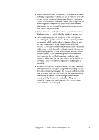 Copyright 2011 © Celent, a division of Oliver Wyman, Inc 25
Provide true multi-asset capabilities. The market is still dom-
inated by single asset solutions, but the movement is clearly
toward a multi-asset prime brokerage platform supporting
clients’ expansion into new asset classes. This integration by
increasing the quality of client services will reinforce the
relationship and encourage the customer to drive more vol-
ume toward the prime broker.
Deliver transaction status in real time. In a volatile market,
this information is crucial to funds. It’s clearly a must have.
Facilitate data aggregation. Adoption of the multi-prime
model has put a greater burden on funds, especially for data
aggregation, which can be delivered by prime brokers with
the right technology in place. The platform should be
required to produce unified reports from disparate structures
and formats provided by different brokers, and deliver a uni-
fied view of positions, trades, and balances. Also, additional
tools are needed in the risk management context to accu-
rately compute the portfolio’s exposure and other risk
measures. Therefore, the platform should not be limited to
providing a consolidated view of positions and integrated
reporting.
Serve global capability. The prime broker platform has to be
robust and flexible enough to integrate new clearing and set-
tlement connectivity to support the expansion of clients into
new territories. The platform should be the core underlying
architecture that helps clients manage their books and
records globally. The time to market for adding markets
should be closely monitored to ensure that future market
expansion will not be delayed.
 