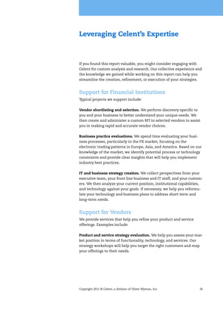 Copyright 2011 © Celent, a division of Oliver Wyman, Inc. 26
Leveraging Celent’s Expertise
If you found this report valuable, you might consider engaging with
Celent for custom analysis and research. Our collective experience and
the knowledge we gained while working on this report can help you
streamline the creation, refinement, or execution of your strategies.
Support for Financial Institutions
Typical projects we support include:
Vendor shortlisting and selection. We perform discovery specific to
you and your business to better understand your unique needs. We
then create and administer a custom RFI to selected vendors to assist
you in making rapid and accurate vendor choices.
Business practice evaluations. We spend time evaluating your busi-
ness processes, particularly in the FX market, focusing on the
electronic trading patterns in Europe, Asia, and America. Based on our
knowledge of the market, we identify potential process or technology
constraints and provide clear insights that will help you implement
industry best practices.
IT and business strategy creation. We collect perspectives from your
executive team, your front line business and IT staff, and your custom-
ers. We then analyze your current position, institutional capabilities,
and technology against your goals. If necessary, we help you reformu-
late your technology and business plans to address short-term and
long-term needs.
Support for Vendors
We provide services that help you refine your product and service
offerings. Examples include:
Product and service strategy evaluation. We help you assess your mar-
ket position in terms of functionality, technology, and services. Our
strategy workshops will help you target the right customers and map
your offerings to their needs.
 