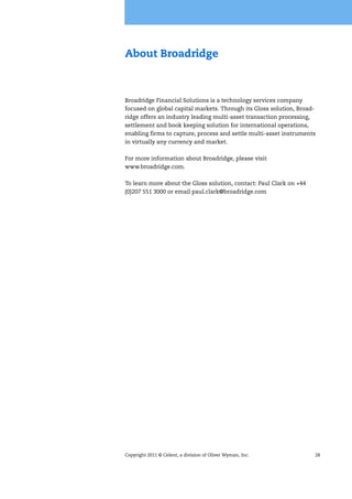 Copyright 2011 © Celent, a division of Oliver Wyman, Inc. 28
About Broadridge
Broadridge Financial Solutions is a technology services company
focused on global capital markets. Through its Gloss solution, Broad-
ridge offers an industry leading multi-asset transaction processing,
settlement and book keeping solution for international operations,
enabling firms to capture, process and settle multi-asset instruments
in virtually any currency and market.
For more information about Broadridge, please visit
www.broadridge.com.
To learn more about the Gloss solution, contact: Paul Clark on +44
(0)207 551 3000 or email paul.clark@broadridge.com
 
