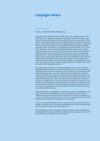 Copyright Notice
Prepared by
Celent, a division of Oliver Wyman, Inc.
Copyright © 2011 Celent, a division of Oliver Wyman, Inc. All rights reserved. This
report may not be reproduced, copied or redistributed, in whole or in part, in any
form or by any means, without the written permission of Celent, a division of Oliver
Wyman (“Celent”) and Celent accepts no liability whatsoever for the actions of third
parties in this respect. Celent is the sole copyright owner of this report, and any use
of this report by any third party is strictly prohibited without a license expressly
granted by Celent. This report is not intended for general circulation, nor is it to be
used, reproduced, copied, quoted or distributed by third parties for any purpose
other than those that may be set forth herein without the prior written permission
of Celent. Neither all nor any part of the contents of this report, or any opinions
expressed herein, shall be disseminated to the public through advertising media,
public relations, news media, sales media, mail, direct transmittal, or any other pub-
lic means of communications, without the prior written consent of Celent. Any
violation of Celent’s rights in this report will be enforced to the fullest extent of the
law, including the pursuit of monetary damages and injunctive relief in the event of
any breach of the foregoing restrictions.
This report is not a substitute for tailored professional advice on how a specific
financial institution should execute its strategy. This report is not investment advice
and should not be relied on for such advice or as a substitute for consultation with
professional accountants, tax, legal or financial advisers. Celent has made every
effort to use reliable, up-to-date and comprehensive information and analysis, but
all information is provided without warranty of any kind, express or implied. Infor-
mation furnished by others, upon which all or portions of this report are based, is
believed to be reliable but has not been verified, and no warranty is given as to the
accuracy of such information. Public information and industry and statistical data,
are from sources we deem to be reliable; however, we make no representation as to
the accuracy or completeness of such information and have accepted the informa-
tion without further verification.
Celent disclaims any responsibility to update the information or conclusions in this
report. Celent accepts no liability for any loss arising from any action taken or
refrained from as a result of information contained in this report or any reports or
sources of information referred to herein, or for any consequential, special or similar
damages even if advised of the possibility of such damages.
There are no third party beneficiaries with respect to this report, and we accept no
liability to any third party. The opinions expressed herein are valid only for the pur-
pose stated herein and as of the date of this report.
No responsibility is taken for changes in market conditions or laws or regulations
and no obligation is assumed to revise this report to reflect changes, events or condi-
tions, which occur subsequent to the date hereof.
 