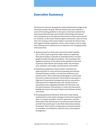 Copyright 2011 © Celent, a division of Oliver Wyman, Inc. 3
Executive Summary
The financial crisis has changed the relationship between hedge funds
and prime brokers for good. With the default and quasi-default of
some of the leading providers in the space, funds have realized that
they should diversify their prime broker relationships and require
more transparency on the operational processes of their prime provid-
ers. However, as the funds industry regains momentum, they are more
than ever turning to their prime brokers to provide the services that
will support business expansion. Hence, prime brokers need to adapt
their offering and IT infrastructure to respond to the changing market
environment by:
Implementing true multi-asset and multi-market capabili-
ties. In their quest to generate alpha, funds are expecting
their prime brokers to provide an extended product and geo-
graphic breadth through one platform. This is putting some
significant pressure on the prime broker platforms that need
to process asset classes and manage credit, risk and expo-
sure, collateral, and margin across products and entities.
Improving transparency. Prime brokers’ customers are
expecting them to carry real time processing and statuses,
intraday business controls, and real time settlement and
position status. This is obviously challenging in a multi-asset
and multi-market environment. Prime brokers also expect a
high level of operational transparency and are now particu-
larly sensitive to rehypothecation risk. Finally, funds are
requesting a clear segregation between the execution and
the prime business of its provider, to avoid any information
leakage and ensure that each of them earn business on their
own merits.
Ensuring operational efficiency. With most funds having
implemented a multi-prime strategy, it has become easier for
them to compare providers’ services, operations, and risk.
Eventually, funds will choose to concentrate assets with the
provider that stands apart in the three dimensions already
mentioned. This situation is fostering an increased reliance
on workflow, reconciliations, reference data, and exception
management.
 