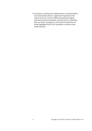 4 Copyright 2011 © Celent, a division of Oliver Wyman, Inc.
Focusing on creating value-added services. For prime brokers
that have already achieve a high level of operational effi-
ciency, the focus is now on differentiating by leveraging
internal and external expertise. Services such as consulting
(HR, real estate, strategy, etc.) and capital introduction are
being highlighted by the Tier I providers to reinforce their
market position.
 
