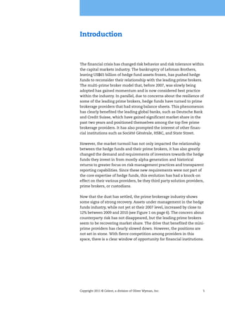 Copyright 2011 © Celent, a division of Oliver Wyman, Inc. 5
Introduction
The financial crisis has changed risk behavior and risk tolerance within
the capital markets industry. The bankruptcy of Lehman Brothers,
leaving US$65 billion of hedge fund assets frozen, has pushed hedge
funds to reconsider their relationship with the leading prime brokers.
The multi-prime broker model that, before 2007, was slowly being
adopted has gained momentum and is now considered best practice
within the industry. In parallel, due to concerns about the resilience of
some of the leading prime brokers, hedge funds have turned to prime
brokerage providers that had strong balance sheets. This phenomenon
has clearly benefited the leading global banks, such as Deutsche Bank
and Credit Suisse, which have gained significant market share in the
past two years and positioned themselves among the top five prime
brokerage providers. It has also prompted the interest of other finan-
cial institutions such as Société Générale, HSBC, and State Street.
However, the market turmoil has not only impacted the relationship
between the hedge funds and their prime brokers, it has also greatly
changed the demand and requirements of investors towards the hedge
funds they invest in from mostly alpha generation and historical
returns to greater focus on risk management practices and transparent
reporting capabilities. Since these new requirements were not part of
the core expertise of hedge funds, this evolution has had a knock-on
effect on their various providers, be they third party solution providers,
prime brokers, or custodians.
Now that the dust has settled, the prime brokerage industry shows
some signs of strong recovery. Assets under management in the hedge
funds industry, while not yet at their 2007 level, increased by close to
12% between 2009 and 2010 (see Figure 1 on page 6). The concern about
counterparty risk has not disappeared, but the leading prime brokers
seem to be recovering market share. The drive that benefited the mini-
prime providers has clearly slowed down. However, the positions are
not set in stone. With fierce competition among providers in this
space, there is a clear window of opportunity for financial institutions.
 