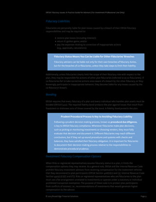 © 2013 Broadridge Financial Solutions	 Page 9	
ERISA Fiduciary Issues: A Practice Guide for Advisors (For Investment Professional Use Only)
Fiduciary Liabilities
Fiduciaries are personally liable for plan losses caused by a breach of their ERISA fiduciary
responsibilities and may be required to:
	 •  restore plan losses (including interest);
	 •  return ill-gotten gains; and/or
	 •  pay the expenses relating to correction of inappropriate actions
(e.g., appraisals, calculations).
Additionally, unless fiduciaries clearly limit the scope of their fiduciary role with respect to the
plan, they may be responsible for actions of other plan fiduciaries (referred to as co-fiduciaries). If
co-fiduciaries fail to take corrective actions once aware of a breach by the other fiduciary, or they
knowingly participate in inappropriate behavior, they become liable for any losses caused by the
co-fiduciary’s breach.
Bonding
ERISA requires that every fiduciary of a plan and every individual who handles plan assets must be
bonded (ERISA § 412). The required fidelity bond protects the plan against losses that result from
fraudulent or dishonest acts of those covered by the bond. A fidelity bond protects the plan.
Investment Fiduciary Compensation Options
When RIAs or registered representatives assume fiduciary status to a plan, it limits the
compensation options they may receive. As a general rule, ERISA and the Internal Revenue Code
prohibit fiduciary investment advisors from receiving compensation for the investment vehicles
that they recommend to plan participants (ERISA Section 406(b)(1) and (3), Internal Revenue Code
Section 4975(c)(1)(E) and (F)). RIAs or registered representatives who are fiduciaries to the plan
must use a fee arrangement unrelated to investments or operate under a statutory or individual
prohibited transaction exemption. The purpose of these rules is to protect plan participants
from conflicts of interest, i.e., recommendations of investments that would generate higher
compensation to the advisor.
Fiduciary Status Means You Can be Liable for Other Fiduciaries’ Breaches
Fiduciary advisers can be liable not only for their own breaches of fiduciary duties,
but for the breaches of co-fiduciaries, unless they take steps to limit their liability.
Prudent Procedural Process Is Key to Avoiding Fiduciary Liability
Following a prudent decision-making process, known as procedural due diligence,
is key to ERISA fiduciary compliance. Whenever fiduciaries make plan decisions,
such as picking or monitoring investments or choosing vendors, they must fully
evaluate that decision and document it. Different fiduciaries may reach different
conclusions, but if they set up sound procedures and systems with checks and
balances, they have satisfied their fiduciary obligation. It is important for fiduciaries
to document their decision-making process relative to the responsibilities to
demonstrate procedural prudence.
 