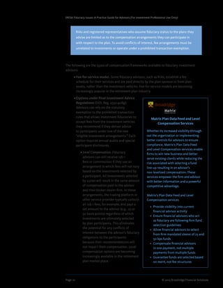 Page 10	 © 2013 Broadridge Financial Solutions
ERISA Fiduciary Issues: A Practice Guide for Advisors (For Investment Professional Use Only)
The following are the types of compensation frameworks available to fiduciary investment
advisors:
	 • Fee-for-service model. Some fiduciary advisors, such as RIAs, establish a fee
schedule for their services and are paid directly by the plan sponsor or from plan
assets, rather than the investment vehicles. Fee-for-service models are becoming
increasingly popular in the retirement plan industry.
	 • Options under Final Investment Advice
Regulations (DOL Reg. 2550.408g).
Advisors can rely on the statutory
exemption to the prohibited transaction
rules that allows investment fiduciaries to
accept fees from the investment vehicles
they recommend if they deliver advice
to participants under one of the two
“eligible investment arrangements.” Each
option requires annual audits and special
participant disclosures.
	 • Level Compensation. Fiduciary
advisors can still receive 12b-1
fees or commissions if they use an
arrangement in which fees will not vary
based on the investments selected by
a participant. All investments selected
by a plan will result in the same amount
of compensation paid to the advisor
and their broker-dealer firm. In these
arrangements, the trading platform or
other service provider typically collects
all 12b-1 fees, for example, and pays a
set amount to the advisor (e.g., 25 or
50 basis points) regardless of which
investments are ultimately selected
by plan participants. This eliminates
the potential for any conflicts of
interest between the advisor’s fiduciary
obligations to the participants
because their recommendations will
not impact their compensation. Level
compensation options are becoming
increasingly available in the retirement
plan market place.
RIAs and registered representatives who assume fiduciary status to the plans they
advise are limited as to the compensation arrangements they can participate in
with respect to the plan. To avoid conflicts of interest, fee arrangements must be
unrelated to investments or operate under a prohibited transaction exemption.
Matrix Plan Data Feed and Level
Compensation Services
Whether its increased visibility through-
out the organization or implementing
better controls for advisors to ensure
compliance, Matrix’s Plan Data Feed
and Level Compensation services enable
firms to win new business and better
serve existing clients while reducing the
risk associated with selecting a fund
line-up resulting in an advisor’s
non-levelized compensation. These
services empower the firm and advisor
with better information and a powerful
competitive advantage.
Matrix’s Plan Data Feed and Level
Compensation services
•	 Provide visibility into current
financial advisor activity
•	 Ensure financial advisors who act
as fiduciary are following firm fund
selection guidelines
•	 Allow financial advisors to select
from firm mandated sleeve of 25 and
50 bps funds
•	 Compensate financial advisors
in one payment, not multiple
payments from multiple funds
•	 Guarantee funds are selected based
on merit, not fee structures
 