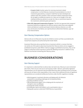 © 2013 Broadridge Financial Solutions	 Page 11	
ERISA Fiduciary Issues: A Practice Guide for Advisors (For Investment Professional Use Only)
	 • Computer Model. Another option for receiving investment-related
compensation is to limit fiduciary investment recommendations to a list of
investments generated by a computer model that has been developed and
audited under DOL standards. These investment-related compensation limits
do not apply to nonfiduciary advisors (i.e., there are no changes in the rules
enabling nonfiduciary advisors to accept 12b-1 fees or commissions based on
the investments selected by plan participants).
	 • Other DOL-Approved Compensation Programs. The DOL has approved other programs’
investment-based fee arrangements for fiduciary advisors where there were adequate
checks and balances to protect participant interests (Advisory Opinions 2011-08A,
2005-10A (Country Trust Bank), 2001-09A (SunAmerica Retirement Markets), 1997-15A
(Frost National Bank).
Non-Fiduciary Compensation Options
Advisors who are not fiduciaries may also be entitled to receive such fees as provided by the
mutual fund companies and authorized by their broker-dealer.
Investment fiduciaries who accept fees from an investment vehicle in a manner that does
not satisfy one of the options above have breached their fiduciary duties and are engaged in
prohibited transactions under ERISA. If advisors engage in prohibited transactions, they can be
subject to steep fines and be required to unwind the offending transaction in addition to any
liabilities incurred due to breaching their fiduciary duties.
BUSINESS CONSIDERATIONS
Non-Fiduciary Support
It is important to understand that an advisor does not need to be a fiduciary to serve retirement
plan clients. There are pros and cons to each business model. Advisors, particularly registered
representatives, are not required to become ERISA fiduciaries when providing services to the plan
and many do not take on that responsibility. In fact, many of the traditional activities of registered
representatives are considered nonfiduciary functions under the DOL regulations including:
	 • delivering generic investment education and helping with risk tolerance
assessments or providing sample age and risk-based portfolios,
	 • providing enrollment services,
	 • offering operational support such as helping with the mechanics of
moving to a new recordkeeper,
	 • assisting with vendor searches,
	 • providing plan reports and analytics such as participation rates, or
	 • helping plan sponsors understand THEIR fiduciary responsibility.
 