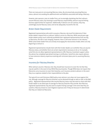 Page 12	 © 2013 Broadridge Financial Solutions
ERISA Fiduciary Issues: A Practice Guide for Advisors (For Investment Professional Use Only)
There are many pros to not assuming fiduciary status. By not proactively assuming fiduciary
status, advisors are avoiding the additional work and liabilities associated with being a fiduciary.
However, plan sponsors, even at smaller firms, are increasingly stipulating that their advisors
assume fiduciary status. By choosing to avoid fiduciary responsibility, advisors may be limiting
business opportunities for expansion. Additionally, if advisors are not cautious, they may
unwittingly assume fiduciary status and not be adequately insured for the risk.
Broker-Dealer Requirements
Registered representatives who wish to assume a fiduciary role must first determine if their
broker-dealers impose limits on advisors’ ability to serve as a fiduciary. While several years ago
broker-dealers pretty much uniformly prohibited their registered representatives from serving
as fiduciaries, the tide is now changing. However, there is still some reticence in the industry.
While some broker-dealer firms are actively encouraging the new business model, others are only
beginning to venture in.
Registered representatives should check with their broker-dealers as to whether they can assume
fiduciary status, and whether there are certain requirements necessary to do so. For example,
some firms do not allow registered representatives to offer fiduciary investment support unless
the advisor has completed specialized training or certification. Some firms also require advisors
to have extensive industry experience working with retirement plans prior to assuming fiduciary
status.
Insurance for Fiduciary Breaches
When advisors assume a fiduciary role, they should have insurance to cover the risk that they
may be sued for in the event of any ERISA fiduciary breaches. Though ERISA does not require that
fiduciaries carry insurance to cover their breaches, such insurance protects advisors in the event
they incur expenses related to their responsibilities to the plan.
The typical Errors and Omissions (EO) policy most advisors carry does not insure against this
risk, although coverage for fiduciary breaches can be obtained through an add-on rider to the EO
policy. Registered representatives who assume fiduciary status may also want to check with their
broker-dealer to see what type of coverage for fiduciary breaches they provide. Non-fiduciary
registered representatives may also want to explore having coverage in the event that they are
sued for a fiduciary breach to cover litigation expenses even if they win because it’s determined
that they are indeed not fiduciaries.
 
