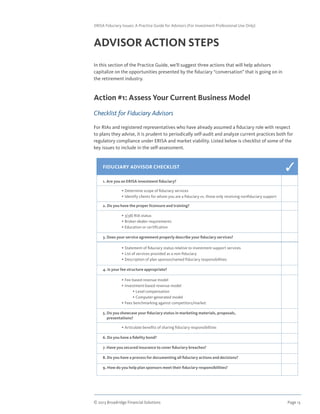 © 2013 Broadridge Financial Solutions	 Page 13	
ERISA Fiduciary Issues: A Practice Guide for Advisors (For Investment Professional Use Only)
ADVISOR ACTION STEPS
In this section of the Practice Guide, we’ll suggest three actions that will help advisors
capitalize on the opportunities presented by the fiduciary “conversation” that is going on in
the retirement industry.
Action #1: Assess Your Current Business Model
Checklist for Fiduciary Advisors
For RIAs and registered representatives who have already assumed a fiduciary role with respect
to plans they advise, it is prudent to periodically self-audit and analyze current practices both for
regulatory compliance under ERISA and market viability. Listed below is checklist of some of the
key issues to include in the self-assessment.
FIDUCIARY ADVISOR CHECKLIST
1. Are you an ERISA investment fiduciary?
	 • Determine scope of fiduciary services
	 • Identify clients for whom you are a fiduciary vs. those only receiving nonfiduciary support
2. Do you have the proper licensure and training?
	 • 3(38) RIA status
	 • Broker-dealer requirements
	 • Education or certification
3. Does your service agreement properly describe your fiduciary services?
	 • Statement of fiduciary status relative to investment support services
	 • List of services provided as a non-fiduciary
	 • Description of plan sponsor/named fiduciary responsibilities
4. Is your fee structure appropriate?
	 • Fee-based revenue model
	 • Investment-based revenue model
	 • Level compensation
	 • Computer-generated model
	 • Fees benchmarking against competitors/market
5. Do you showcase your fiduciary status in marketing materials, proposals,
presentations?
	 • Articulate benefits of sharing fiduciary responsibilities
6. Do you have a fidelity bond?
7. Have you secured insurance to cover fiduciary breaches?
8. Do you have a process for documenting all fiduciary actions and decisions?
9. How do you help plan sponsors meet their fiduciary responsibilities?
3
 