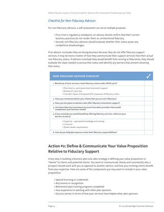 Page 14	 © 2013 Broadridge Financial Solutions
ERISA Fiduciary Issues: A Practice Guide for Advisors (For Investment Professional Use Only)
Checklist for Non-Fiduciary Advisors
For non-fiduciary advisors, a self-assessment can serve multiple purposes.
	 • First, from a regulatory standpoint, an advisor should confirm that their current
business practices do not render them an unintentional fiduciary.
	 • Second, non-fiduciary advisors should evaluate whether their status poses any
competitive disadvantages.
If an advisor concludes they are losing business because they do not offer fiduciary support
services, it may be more a matter of how they communicate their support services than their actual
non-fiduciary status. If advisors conclude they would benefit from serving as fiduciaries, they should
evaluate the steps needed to pursue that status and identify any barriers that prevent attaining
that status.
Action #2: Define  Communicate Your Value Proposition
Relative to Fiduciary Support
A key step in building a business plan and sales strategy is defining your value proposition or
“theme” to clients and potential clients. You want to communicate clearly and consistently why a
prospect should work with you as opposed to another advisor, and how your existing clients benefit
from your expertise. Here are some of the components you may want to include in your value
proposition:
	 • Special licensing or credentials
	 • Any honors or recognition
	 • Retirement plan training programs completed
	 • Your experience in working with other plan sponsors
	 • Success stories in terms of how your services have helped other plan sponsors
NON-FIDUCIARY ADVISOR CHECKLIST
1. Would any of your services create fiduciary status under ERISA 3(21)?
	 • Plan-level vs. participant-level investment support
	 • Review of 5-part test
	 • Consider impact of proposed DOL expansion of fiduciary status
2. Have you communicated to your clients that you are not a fiduciary?
3. Have you lost plans to advisors who offer fiduciary investment support?
4. Are there fiduciary investment services from other providers that would
complement your business model?
5. If you conclude you would benefit by offering fiduciary services, what are your
barriers to entry?
	 • Expertise – specialized knowledge and training
	 • Licensure
	 • Broker-dealer requirements
6. How do you help plan sponsors meet their fiduciary responsibilities?
3
 